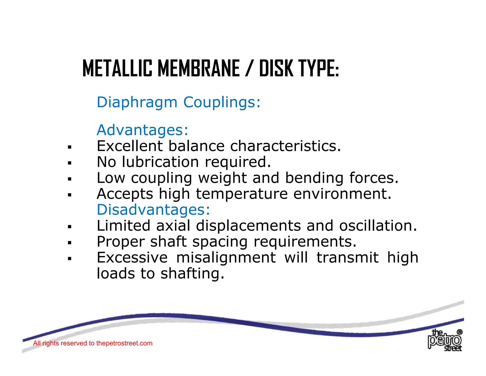 METALLIC MEMBRANE / DISK TYPE:
METALLIC MEMBRANE / DISK TYPE:
Diaphragm Couplings:
Advantages:
ƒ Excellent balance characteristics.
ƒ No lubrication required
ƒ No lubrication required.
ƒ Low coupling weight and bending forces.
ƒ Accepts high temperature environment.
Disadvantages:
Disadvantages:
ƒ Limited axial displacements and oscillation.
ƒ Proper shaft spacing requirements.
ƒ Excessive misalignment will transmit high
ƒ Excessive misalignment will transmit high
loads to shafting.
All rights reserved to thepetrostreet.com
 