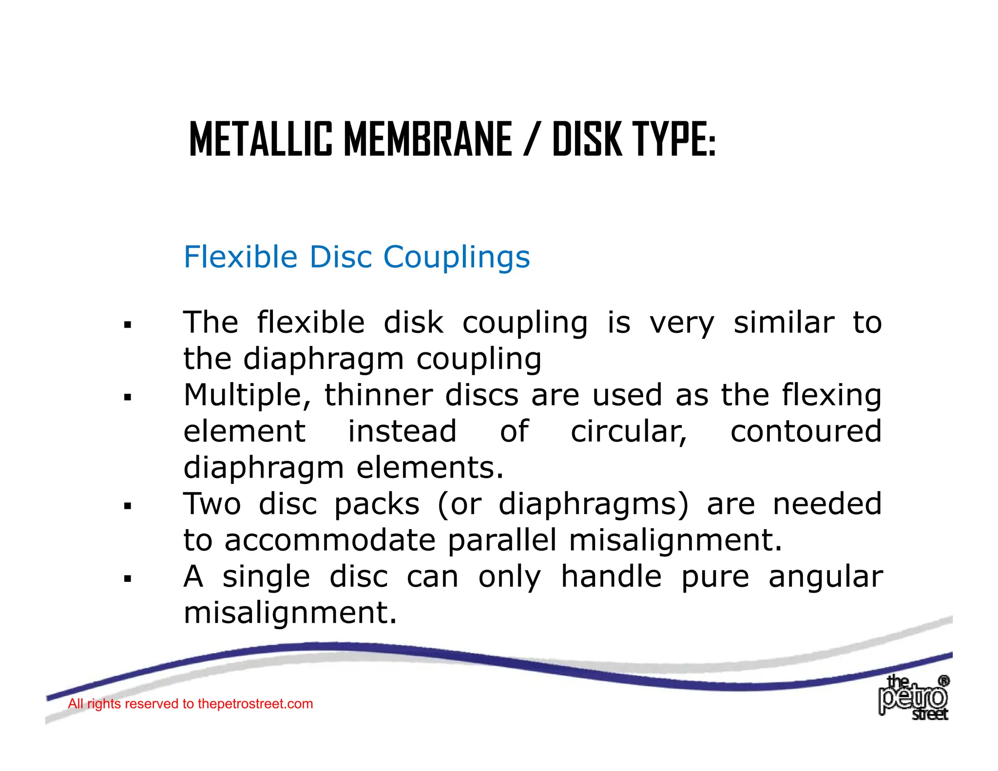 METALLIC MEMBRANE / DISK TYPE:
METALLIC MEMBRANE / DISK TYPE:
Flexible Disc Couplings
ƒ The flexible disk coupling is very similar to
p g y
the diaphragm coupling
ƒ Multiple, thinner discs are used as the flexing
element instead of circular contoured
element instead of circular, contoured
diaphragm elements.
ƒ Two disc packs (or diaphragms) are needed
t d t ll l i li t
to accommodate parallel misalignment.
ƒ A single disc can only handle pure angular
misalignment.
g
All rights reserved to thepetrostreet.com
 