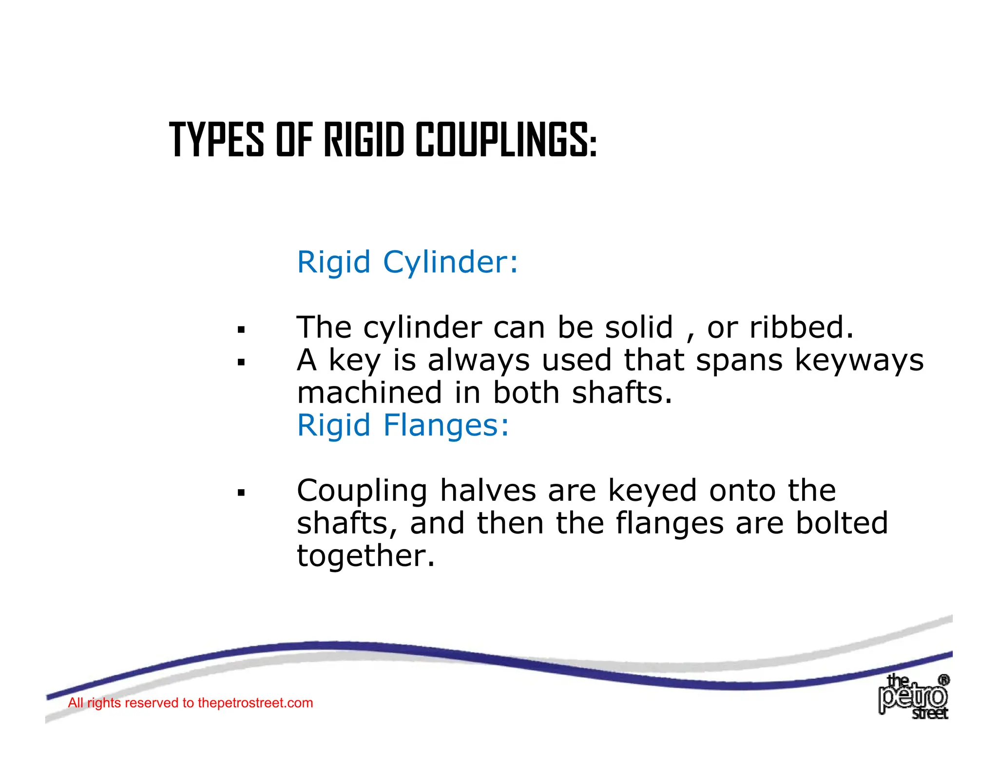 TYPES OF RIGID COUPLINGS:
TYPES OF RIGID COUPLINGS:
Rigid Cylinder:
ƒ The cylinder can be solid , or ribbed.
The cylinder can be solid , or ribbed.
ƒ A key is always used that spans keyways
machined in both shafts.
Rigid Flanges:
Rigid Flanges:
ƒ Coupling halves are keyed onto the
shafts, and then the flanges are bolted
shafts, and then the flanges are bolted
together.
All rights reserved to thepetrostreet.com
 