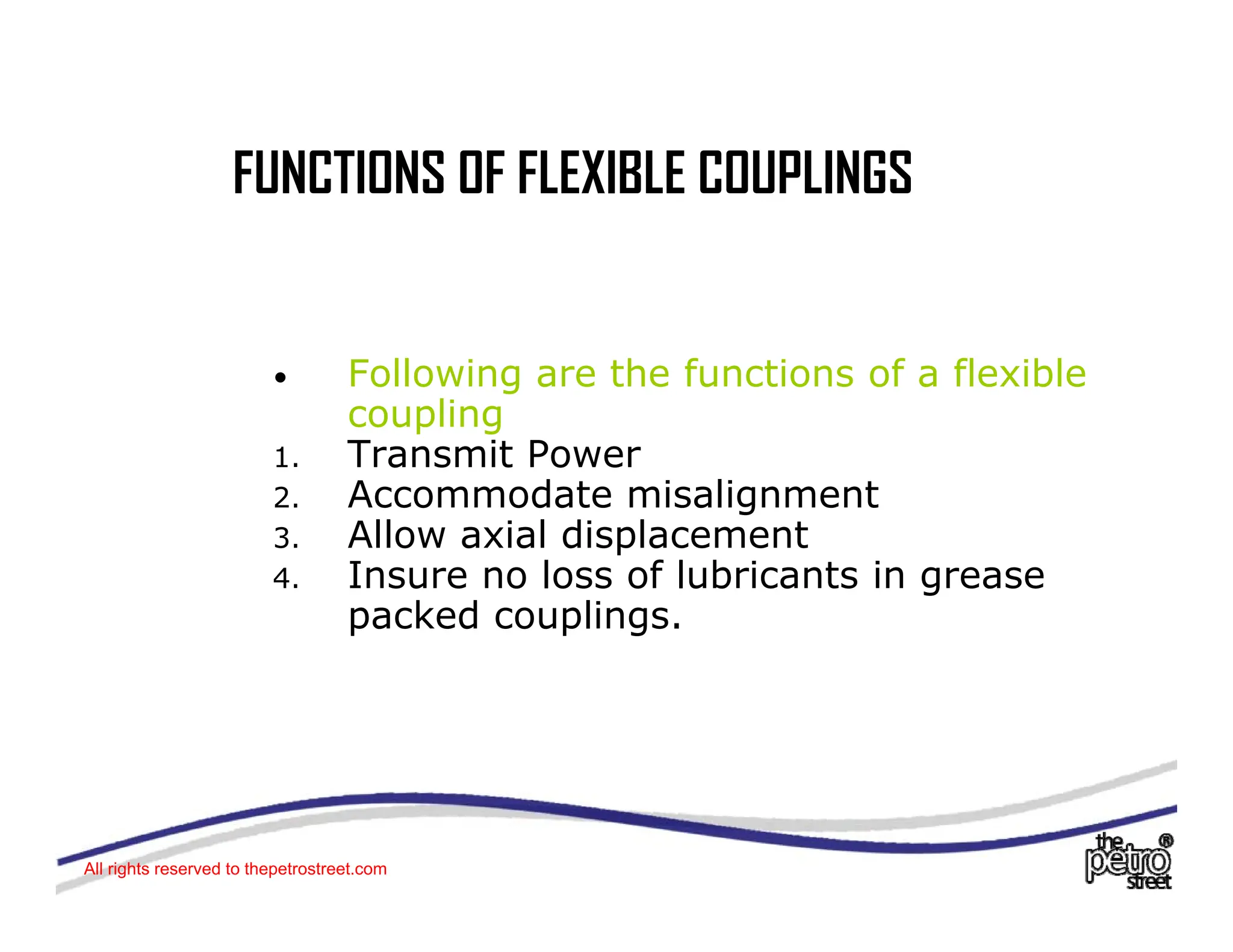 FUNCTIONS OF FLEXIBLE COUPLINGS
FUNCTIONS OF FLEXIBLE COUPLINGS
• Following are the functions of a flexible
coupling
coupling
1. Transmit Power
2. Accommodate misalignment
3 Allow axial displacement
3. Allow axial displacement
4. Insure no loss of lubricants in grease
packed couplings.
All rights reserved to thepetrostreet.com
 