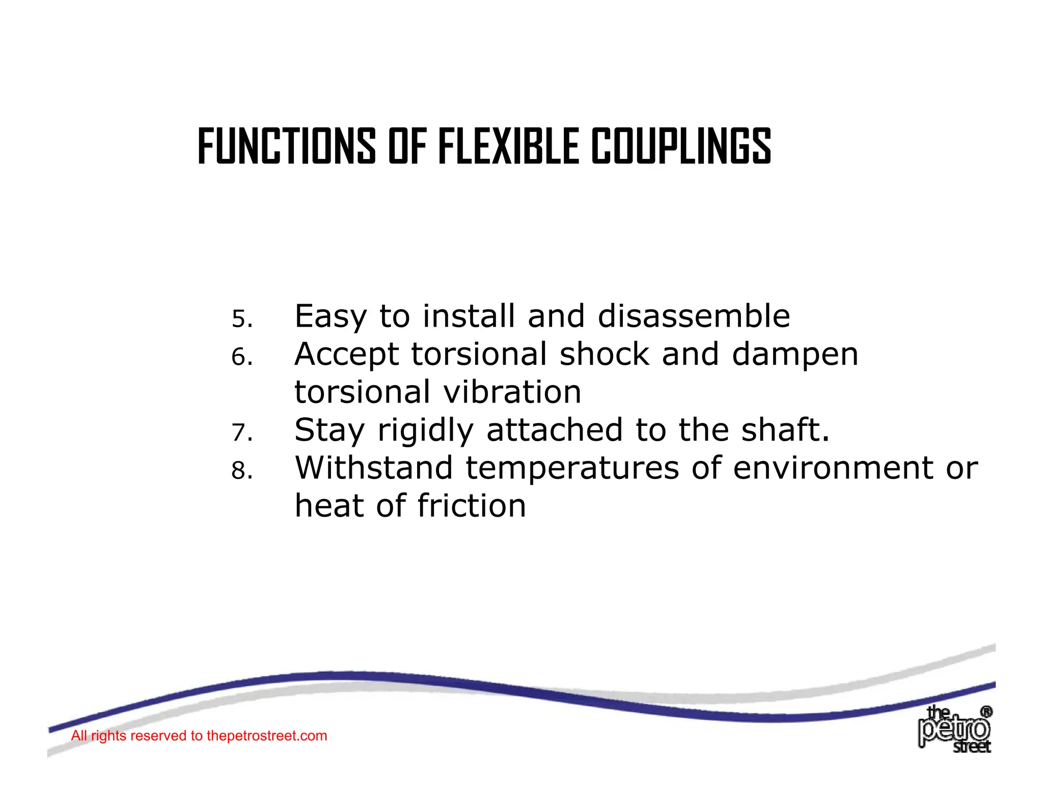 FUNCTIONS OF FLEXIBLE COUPLINGS
FUNCTIONS OF FLEXIBLE COUPLINGS
5. Easy to install and disassemble
6 Accept torsional shock and dampen
6. Accept torsional shock and dampen
torsional vibration
7. Stay rigidly attached to the shaft.
8. Withstand temperatures of environment or
heat of friction
All rights reserved to thepetrostreet.com
 