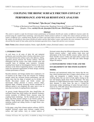 IJRET: International Journal of Research in Engineering and Technology ISSN: 2319-1163
__________________________________________________________________________________________
Volume: 02 Issue: 04 | Apr-2013, Available @ http://www.ijret.org 673
COUPLING THE BIONIC SURFACE FRICTION CONTACT
PERFORMANCE AND WEAR RESISTANCE ANALYSIS
SUI Xiu-hua1
, 2
Qiu Jin-yue1
, Fang Ling-sheng3
1, 2, 3
College of Mechanical and Electronic Engineering, Shandong University of Science and Technology,
Qingdao, China, suixh@126.com, jinyueqiu123@163.com, 4964495@qq.com
Abstract
This article is mainly to study the frictional contact performance of biomimetic flexible pits surface of different structure under the
preload using the coupled bionic technology. And using finite element analysis software to conduct the contact analysis of bionic pit
surface of different sizes, establish bionic flexible pit surface and rigid surface friction contact, discussion force and deformation of
the surface of a flexible pit when bionic flexible pit surface and the rigid surface contact, and analyze the wear resistance. The results
showed that the model of 1mm radius of pit has minimum equivalent stress, longest life and best wear resistance.
Index Terms: finite element analysis, bionic, rigid -flexible contact, frictional contact, wear-resistant
-----------------------------------------------------------------------***-----------------------------------------------------------------------
1. INTRODUCTION
As well know in all areas of daily life and industrial
production, and everywhere there is friction which derive from
the contact between the surfaces such as the adhesive, sliding,
separation process between the friction surfaces. However
tribological and life science cross make research areas and
scientific basis of tribology more extensive. Currently
coupling bionic based on bioconjugation function is the latest
advances in the field of engineering bionic, it can effectively
realize the functional requirements of bionic design, resulting
in better performance of bionic.
Recently domestic and foreign scholars have conducted a lot
of research on the shape of the foot structure for climbing
animals which has increased friction performance, and the
results show that the shape of animals can be divided into
flexible flat-contact manner and bristle contact and
microscopic surface structure is convex, concave shape,
diamond shape. Climbing increasing friction mechanism of
different animal is not completely the same; more is two or
more than two kinds of coupling bionics interaction.
At present Joseph Marrocco[1],Dai zhen dong[2],Han zhi
wu[3]and Wang chao fei[4] analyze the abrasion resistance,
erosion resistance of different bionic structure using the
coupling bionic technology, but the methods used are static
bionic and finite element analysis is not friction contact. In
addition Wang Zaizhou and Zhang Chunxiang [5] analyze
modeling method and sliding friction of single bionic non-
smooth surface.
In this paper, using finite element analysis software ANSYS,
establish frictional contact pairs between coupled bionic
surface and rigid surface, carry on contact analysis of
frictional contact about the different dimensions of the flexible
bionics concave surface - rigid surface, study stress and
deformation of the bionic flexible concave surface when the
bionic flexible concave surface and rigid surface contact and
explore the wear resistance of the three pits radius through
fatigue life analysis.
2. COUPLED BIONIC STRUCTURE AND THE
ESTABLISHMENT OF THE FINITE ELEMENT
MODEL
Domestic and international studies have shown that the tree
frog, which forelimb paws have 4 fingers which all have oval
sucker and transparent is slightly texture, has a strong
climbing ability that can stick its body tightly relying on the
toes and hanging upside down from the branches. The long
diameter of a single elliptical foot pad is about 3.5mm, and the
short diameter is about 2mm, the area is 5.5mm2.The
microscopic surface morphology of sucker foot pad which is
observed by VHX-600 optical three-dimensional microscope
is shown in Figure 1 (c) and (d).
Fig. 1 the forelimb paws structure of tree frog
 