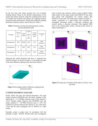 IJRET: International Journal of Research in Engineering and Technology ISSN: 2319-1163
__________________________________________________________________________________________
Volume: 02 Issue: 04 | Apr-2013, Available @ http://www.ijret.org 674
So the tree frog with sucker structure has very excellent
climbing ability. Based on the flexible characteristics of the
sucker and surface structure, make the coupling bionic about
it’s flexible and structure and analyze the coupling structure
frictional contact performance. Design three different coupling
biomimetic function surface, such as shown in Table 1.
Table 1 Imitation tree frog foot pad biomimetic surface
structure parameter table
Pit shape
Diamet
er（
mm）
Depth
(mm)
Latera
l
spacin
g
(mm)
vertical
spacing
（mm）
Arrangeme
nt
Hemispherical 0.5 0.25 4.5 3.5
Neat
distribution
Hemispherical 1 0.5 4.5 3.5
Neat
distribution
Hemispherical 2 1 4.5 3.5
Neat
distribution
Following the model designed with Pro/e is imported into
ANSYS software, as shown in Figure 2 is the digitized model
of the three different coupling bionic functional surfaces.
Figure 2 three digital model of different coupling bionic
functional surface
3. FINITE ELEMENT ANALYSIS
Firstly, define unit type and material parameters. The rigid
surface selection SOLID186 unit, the elastic modulus of the
rigid body E = 2.1×105Mpa, Poisson's ratio of the material γ
=0.33; Flexible rubber material used HYPER86 unit, the
elastic modulus E = 7.84 MPa, Poisson's ratio γ = 0.47; The
coefficient of friction between the material μ =0.3; Then draw
a face and the same rectangular size in ANSYS as a rigid
surface.
Secondly, create a contact pair. In accordance with the
principle of rigid - flexible, flexible body only (rectangular)
mesh. Contact type selection surface contact mode[6-11]that
rigid surface for the target surface thatTARGE170 unit used,
and cuboid with hemisphere for contact surface that
CONTA174 unit used. The contact pair is shown in Figure 3.
Finally, constraints is a rigid surface full constraint, the
rectangular horizontal surface x direction constraint and
vertical surface y direction constraint. Then applied 100N
force to the cuboid upper surface. Solving results shown in
Figure 4and Figure 5.
Figure 3 Contact pair of models which radius is 0.5mm ,1mm
and 2mm
 
