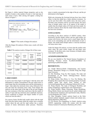 IJRET: International Journal of Research in Engineering and Technology ISSN: 2319-1163
__________________________________________________________________________________________
Volume: 02 Issue: 04 | Apr-2013, Available @ http://www.ijret.org 676
By Figure 6, define material fatigue properties such as the
number of node is 1,the number of event is 1,the load step of
each event is 2[13]. After solving will appear a dialog box
shown in Figure 7.
Figure 7 The results of fatigue life analysis
After the fatigue life analysis of three cases, results will show
in table 2.
Table 2 The analysis results of fatigue life of three cases
location
stress
amplitude
/Mpa
cycles
used
fatigue
usage
factor
Cycles
allowed
/number
Node86（
0.5mm）
1.3026 100000 0.05197 192400
Node86（
1mm）
1.2163 100000 0.05032 198700
Node86
(2mm)
1.4582 100000 0.05482 182400
5. DISCUSSION
It can be seen from Figure 4 and Figure 5 that the stress and
deformation is mainly concentrated in the pits which stress is
much larger than the surrounding areas and the deformation is
larger. 1mm radius has minimum stress value, followed of 0.5
mm and 2mm has maximum stress value. From fatigue life
analysis on the same node of the edge of the pit and compare
the wear resistance of the three cases know that the model of
radius of 1mm node has minimum stress amplitude minimum,
lowest coefficient of fatigue and largest number of cycles
which see from the table 2.
For concave bionic flexible body model which with the rigid
body from the initial contact about the surface into a common
contact about the pits and the rigid surface has a certain
amount of elastic deformation under pressure. Therefore,
stress is mainly concentrated in the edge of the pit, and the pit
deformation is the biggest.
While pits increasing the frictional driving force have chuck
effect, so that the model has a better abrasion resistance. As
can be seen from table 2 the smaller stress, the more cycles,
the better wear resistance and by von mises picture, the stress
value of dimple radius 1mm in all regions of the model is
smaller than the dimple radius of 0.5mm and 2mm model. So
the above analysis shows that the model which radius is 1mm
has best wear resistance.
CONCLUSIONS
According to the above analysis of ANSYS contact, when
biomimetic flexible dimple surface and the rigid surface are
contact with friction, the stress at pit is much larger than the
stress of its surrounding area and the deformation of pits is
largest. The model which dimple radius is 1mm has minimum
von mises stress value.
Under the fatigue life analysis, we know that the smaller node
stress value, the more cycles, longer life and better wear
resistance. So the three cases, wear resistance of dimple radius
1mm model is preferably
ACKNOWLEDGEMENTS
We are very thankful to The Natural Science Foundation of
Shandong Province (Grant No.ZR2012EEM004) for
sponsoring to publish this paper.
REFERENCES:
[1]. Joseph Marrocco,Satchi Venkataraman, and Luciano
Demasi, Biomimetic Design of a Flexible Wing San Diego
State University.
[2]. Dai Zhendong, Tong Jin, Ren Luquan, The study and
development of the bionic tribology,Chinese Science
Bulletin,2006,51(20).
[3]. Dong Lichun, Han Zhiwu, Lv You, Niu Shichao, Ma
Rongfeng, Ren Luquan,The wear-resisting property of circular
samples pitted type bionic form, Journal of Jilin
University(Engineering and Technology Edition),2011,41(6).
[4]. Wang Chaofei, The study of biological flexibility and
surface morphology coupled bionic wear characteristics,
[5]. Wang Zaizhou, Zhang Chunxiang, Wang Zhongliang,
Zheng Shuzhi, Bionic non-smooth the pit surface sliding wear
two-dimensional simulation and experimental study, Machine
Tool & Hydraulics,2011,39(3).
[6]. Zhao Zhonghui, Contact analysis based on the finite
element method, hydraulic support column and column nest,
Mining Machinery,2009,30(2).
[7]. Liu Wenwu, Hu Changsheng, Lu Nianli, Analysis using
ANSYS engineering vehicle tire contact with the road,
Chinese Journal of Construction Machinery,2012,10(3).
 