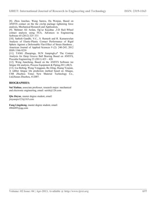 IJRET: International Journal of Research in Engineering and Technology ISSN: 2319-1163
__________________________________________________________________________________________
Volume: 02 Issue: 04 | Apr-2013, Available @ http://www.ijret.org 677
[8]. Zhou Junchao, Wang Sanwu, Du Wenjun, Based on
ANSYS contact on the the circlip package tightening force
analysis, Mechanical Research and Application,
[9]. Mehmet Ali Arslan, Og˘uz Kayabas ,3-D Rail–Wheel
contact analysis using FEA, Advances in Engineering
Software 45 (2012) 325–331
[10]. Sathish Gandhi, V.C., S. Ramesh and R. Kumaravelan
Analysis of Elastic-Plastic Contact Performance of Rigid
Sphere Against a Deformable Flat-Effect of Strain Hardness ,
American Journal of Applied Sciences 9 (2): 240-245, 2012
ISSN 1546-9239
[11]. TANG Zhaopinga, SUN Jianpingb,a* The Contact
Analysis for Deep Groove Ball Bearing Based on ANSYS,
Procedia Engineering 23 (2011) 423 – 428
[12]. Weng Jiancheng, Based on the ANSYS Software tee
fatigue life analysis, Process Equipment & Piping,2011,48(3).
[13]. Liu Bobing, Wang Yongguan, Bo Jiling, Huang Youjian,
A rubber fatigue life prediction method based on Abaqus,
CSR Zhuzhou Times New Material Technology Co.,
Ltd,Hunan Zhuzhou, 412007.
BIOGRAPHIES:
Sui Xiuhua, associate professor, research major: mechanical
and electronic engineering, email: suixh@126.com
Qiu Jinyue, master degree student, email:
jinyueqiu123@163.com
Fang Lingsheng, master degree student, email:
4964495@qq.com
 