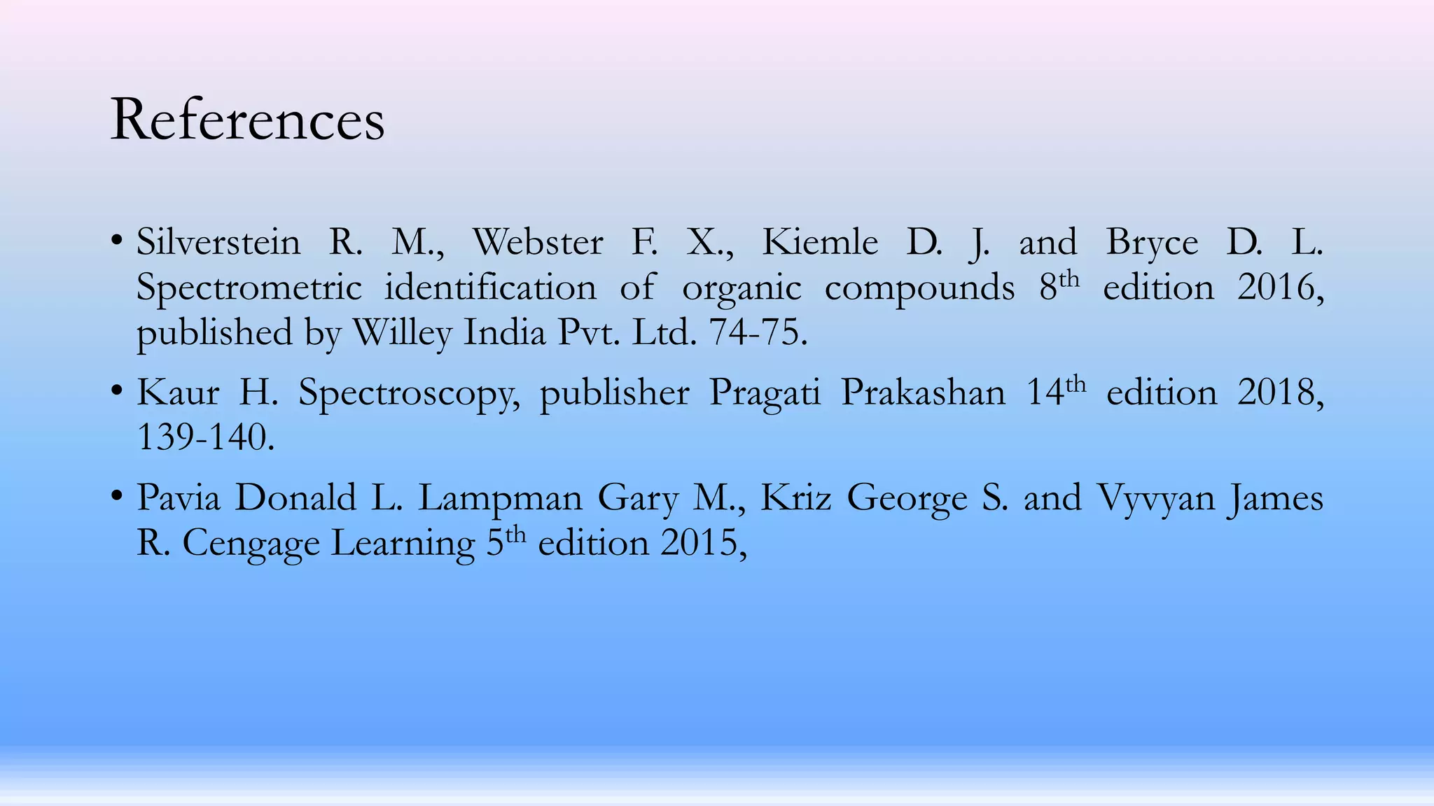 References
• Silverstein R. M., Webster F. X., Kiemle D. J. and Bryce D. L.
Spectrometric identification of organic compounds 8th edition 2016,
published by Willey India Pvt. Ltd. 74-75.
• Kaur H. Spectroscopy, publisher Pragati Prakashan 14th edition 2018,
139-140.
• Pavia Donald L. Lampman Gary M., Kriz George S. and Vyvyan James
R. Cengage Learning 5th edition 2015,
 