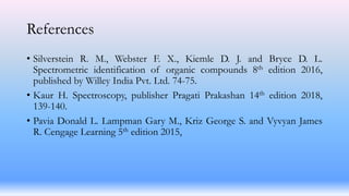 References
• Silverstein R. M., Webster F. X., Kiemle D. J. and Bryce D. L.
Spectrometric identification of organic compounds 8th edition 2016,
published by Willey India Pvt. Ltd. 74-75.
• Kaur H. Spectroscopy, publisher Pragati Prakashan 14th edition 2018,
139-140.
• Pavia Donald L. Lampman Gary M., Kriz George S. and Vyvyan James
R. Cengage Learning 5th edition 2015,
 