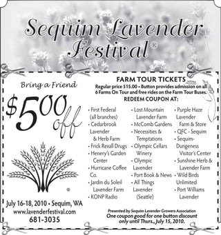 Sequim Lavender
         Festival                                               ®


                                              FARM TOU TICKETS
                                              FARM TOUR TICKETS
                                               A   TOUR ICKET
                                                    O        T
     Bring a Friend                Regular price $15.00 • Button provides admission on all
                                   6 Farms On Tour and free rides on the Farm Tour Buses.
                                                  REDEEM COUPON AT:
                                • First Federal        • Lost Mountain        • Purple Haze
                                 (all branches)           Lavender Farm        Lavender
                                • Cedarbrook           • McComb Gardens          Farm & Store
                                 Lavender              • Necessities &        • QFC - Sequim
                                   & Herb Farm            Temptations         • Sequim-
                                • Frick Rexall Drugs   • Olympic Cellars       Dungeness
                                • Henery’s Garden         Winery                 Visitor’s Center
                                   Center              • Olympic              • Sunshine Herb &
                                • Hurricane Coffee      Lavender                 Lavender Farm
                                 Co.                   • Port Book & News     • Wild Birds
                                • Jardin du Soleil     • All Things            Unlimited
                                   Lavender Farm        Lavender              • Port Williams
                                • KONP Radio              (Seattle)              Lavender
July 16-18, 2010 • Sequim, WA
  www.lavenderfestival.com                Presented by Sequim Lavender Growers Association
                                         One coupon good for one button discount
        681-3035                              only until Thurs., July 15, 2010.
 