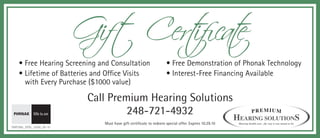 Gift Cert e
                                   ificat
    • Free Hearing Screening and Consultation                       • Free Demonstration of Phonak Technology
    • Lifetime of Batteries and Office Visits                       • Interest-Free Financing Available
      with Every Purchase ($1000 value)

                            Call Premium Hearing Solutions
                                     248-721-4932
                               Must have gift certificate to redeem special offer. Expires 10.29.10   Hearing health care...the way it was meant to be.
DMP389c_DFXb_15006_09-10
 