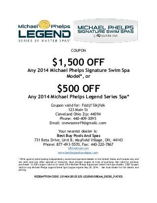 COUPON
$1,500 OFF
Any 2014 Michael Phelps Signature Swim Spa
Model*, or
$500 OFF
Any 2014 Michael Phelps Legend Series Spa*
Coupon valid for: Fsldjf Slkjfslk
123 Main St
Cleveland Ohio Zip: 44094
Phone: 440-409-3095
Email: cnewsome19@gmailc.com
Your nearest dealer is:
Best Buy Pools And Spas
731 Beta Drive, Unit B, Mayfield Village, OH, 44143
Phone: 877-493-5570, Fax: 440-220-7867
tdhted@aol.com
www.bestbuypoolsandspas.com
* Offer good at participating independently owned and operated dealers in the United States and Canada only and
not valid with any other specials or discounts. Must present coupon at time of purchase. Not valid for previous
purchased. $1,500 coupon valid on in-stock 2014 Michael Phelps Signauture Series Swim Spa Models. $500 Coupon
valid on any Micheal Phelps Legend Series Spa.Coupon expires May 29, 2014. . See local dealer for full details and
pricing.
REDEMPTION CODE: 20140428125325 LEGEND-DREAM_DECKS_PATIOS
 