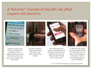 A “futuristic” example of how NFC will affect
 coupons and discounts.




  Consider arriving at the    Use your cell phone        Ten minutes later, you           To check out, your phone
  airport on vacation and     as your room key via   receive a message from the          can be used before exiting
    receiving a check-in        NFC chips in the      front desk to ensure you’re          the hotel lobby. You are
notiﬁcation from your hotel   device and the door      satisﬁed with your room.           given a quick satisfaction
 that contains your room            handle.             They also offer 15% off             survey and, in return,
key so you can bypass the                                room or spa services.             bonus loyalty points for
         front desk.                                                                          your participation.

                                                          Source: ASSA ABLOY Mobile Keys at Clarion Hotel Stockholm
 