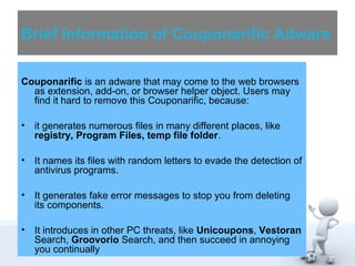 Brief Information of Couponarific Adware 
Couponarific is an adware that may come to the web browsers 
as extension, add-on, or browser helper object. Users may 
find it hard to remove this Couponarific, because: 
• it generates numerous files in many different places, like 
registry, Program Files, temp file folder. 
• It names its files with random letters to evade the detection of 
antivirus programs. 
• It generates fake error messages to stop you from deleting 
its components. 
• It introduces in other PC threats, like Unicoupons, Vestoran 
Search, Groovorio Search, and then succeed in annoying 
you continually 
 
