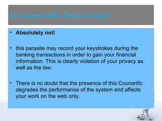 Is Couponarific Safe to keep? 
• Absolutely not! 
• this parasite may record your keystrokes during the 
banking transactions in order to gain your financial 
information. This is clearly violation of your privacy as 
well as the law. 
• There is no doubt that the presence of this Counarific 
degrades the performance of the system and affects 
your work on the web only. 
 
