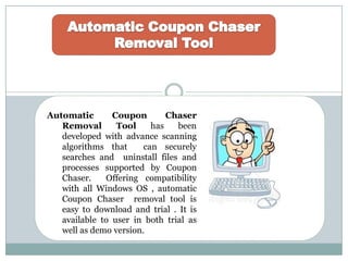 Automatic Coupon Chaser
Removal Tool has been
developed with advance scanning
algorithms that can securely
searches and uninstall files and
processes supported by Coupon
Chaser. Offering compatibility
with all Windows OS , automatic
Coupon Chaser removal tool is
easy to download and trial . It is
available to user in both trial as
well as demo version.
 
