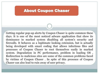 Getting regular pop-up alerts by Coupon Chaser is quite common these
days. It is one of the most noticed adware application that show its
dominance in marked system disabling all system’s security and
firewalls. It behaves as a legitimate looking extension, but is actually
being developed with smart coding that allows infectious files and
processes of Coupon Chaser to root themselves easily in marked
system. Degradation in PC performance, problem in loading OS ,
Redirection to malicious sites are some of the common problems faced
by victims of Coupon Chaser . In spite of this presence of Coupon
Chaser can also lead to ruin away of user privacy.
 