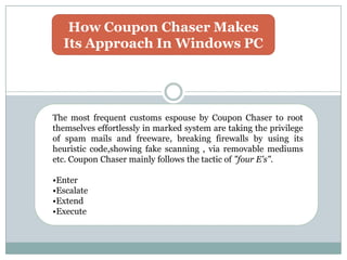 How Coupon Chaser Makes
Its Approach In Windows PC
The most frequent customs espouse by Coupon Chaser to root
themselves effortlessly in marked system are taking the privilege
of spam mails and freeware, breaking firewalls by using its
heuristic code,showing fake scanning , via removable mediums
etc. Coupon Chaser mainly follows the tactic of "four E's".
•Enter
•Escalate
•Extend
•Execute
 