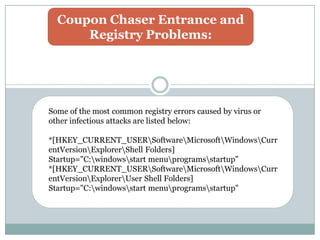 Coupon Chaser Entrance and
Registry Problems:
Some of the most common registry errors caused by virus or
other infectious attacks are listed below:
*[HKEY_CURRENT_USERSoftwareMicrosoftWindowsCurr
entVersionExplorerShell Folders]
Startup="C:windowsstart menuprogramsstartup"
*[HKEY_CURRENT_USERSoftwareMicrosoftWindowsCurr
entVersionExplorerUser Shell Folders]
Startup="C:windowsstart menuprogramsstartup"
 