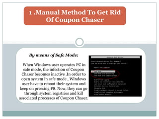 1 .Manual Method To Get Rid
Of Coupon Chaser
By means of Safe Mode:
When Windows user operates PC in
safe mode, the infection of Coupon
Chaser becomes inactive .In order to
open system in safe mode , Windows
user have to reboot their system and
keep on pressing F8. Now, they can go
through system registries and kill
associated processes of Coupon Chaser.
 
