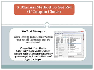2 .Manual Method To Get Rid
Of Coupon Chaser
Via Task Manager:
Going through Task Manager Wizard
user can kill the process that are
unauthorized .
Press Ctrl+Alt+Del or
Ctrl+Shift+Esc , this is open
hidden Task Manager wizard or
you can go to Start > Run and
type taskmgr.
.
 