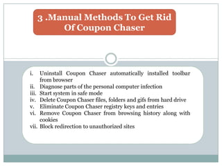 3 .Manual Methods To Get Rid
Of Coupon Chaser
i. Uninstall Coupon Chaser automatically installed toolbar
from browser
ii. Diagnose parts of the personal computer infection
iii. Start system in safe mode
iv. Delete Coupon Chaser files, folders and gifs from hard drive
v. Eliminate Coupon Chaser registry keys and entries
vi. Remove Coupon Chaser from browsing history along with
cookies
vii. Block redirection to unauthorized sites
 