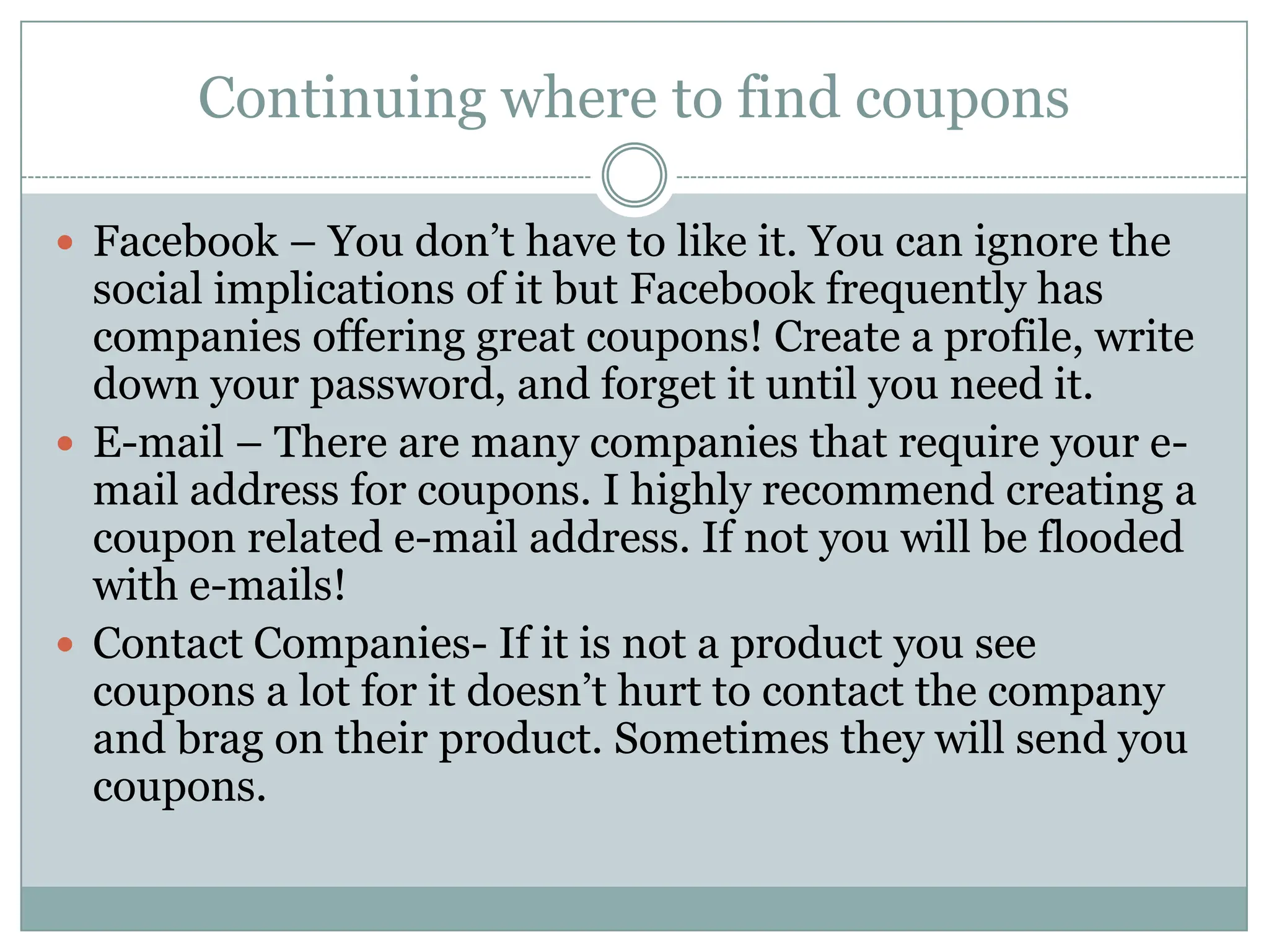 Continuing where to find couponsFacebook – You don’t have to like it. You can ignore the social implications of it but Facebook frequently has companies offering great coupons! Create a profile, write down your password, and forget it until you need it. E-mail – There are many companies that require your e-mail address for coupons. I highly recommend creating a coupon related e-mail address. If not you will be flooded with e-mails!  Contact Companies- If it is not a product you see coupons a lot for it doesn’t hurt to contact the company and brag on their product. Sometimes they will send you coupons. 