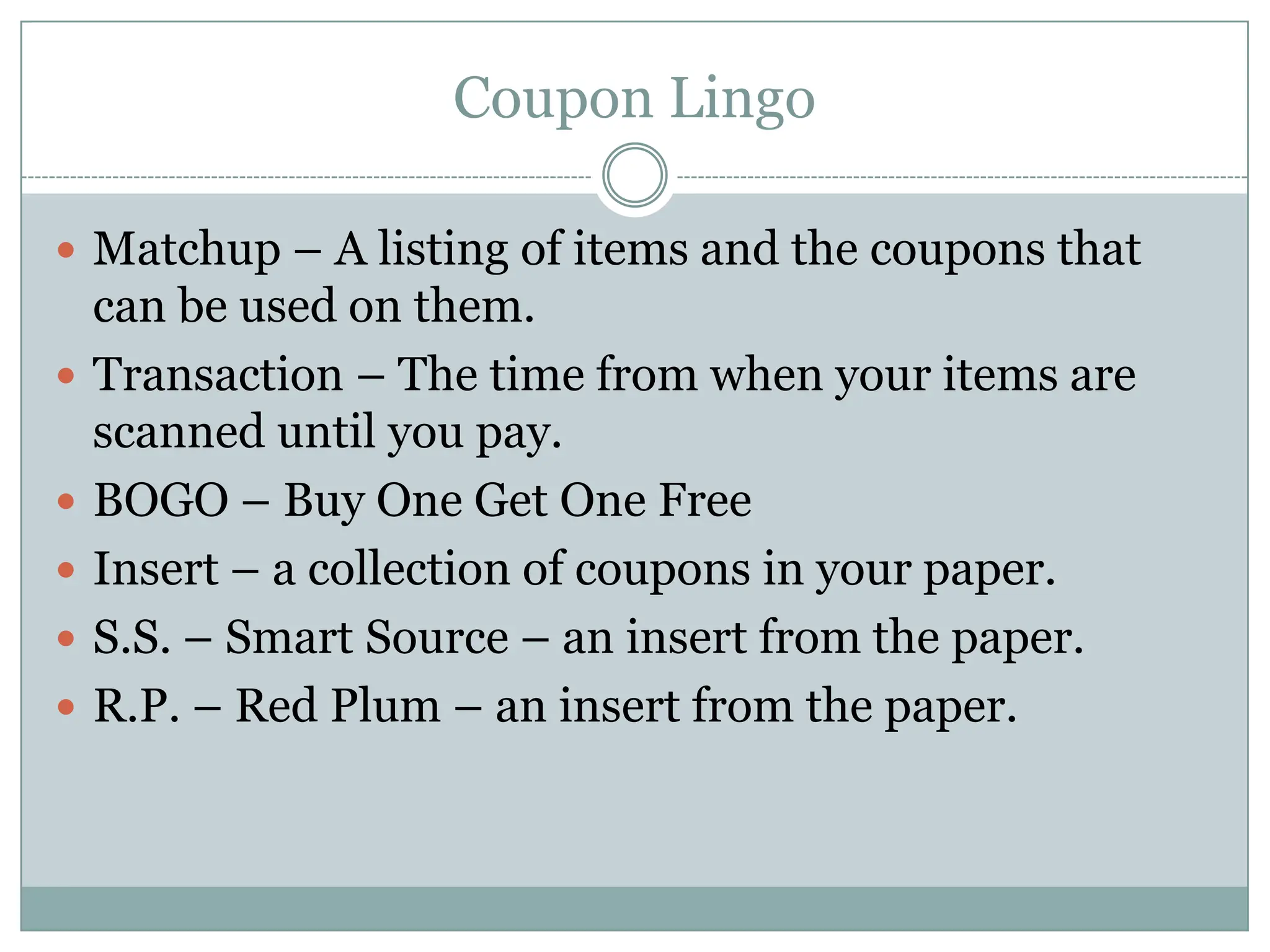 Coupon LingoMatchup – A listing of items and the coupons that can be used on them. Transaction – The time from when your items are scanned until you pay. BOGO – Buy One Get One Free Insert – a collection of coupons in your paper. S.S. – Smart Source – an insert from the paper.R.P. – Red Plum – an insert from the paper. 