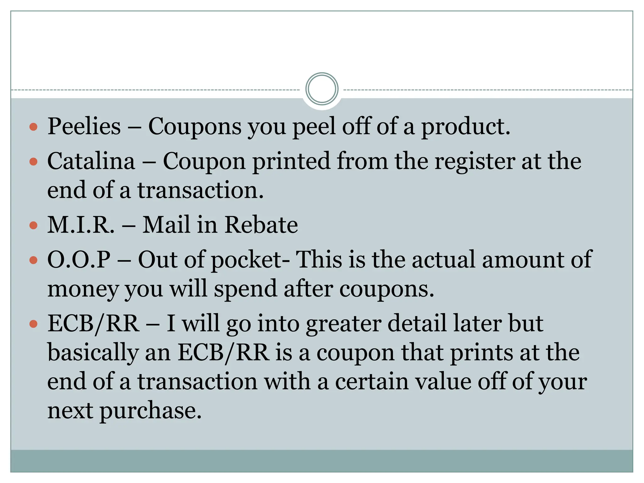Peelies – Coupons you peel off of a product. Catalina – Coupon printed from the register at the end of a transaction. M.I.R. – Mail in RebateO.O.P – Out of pocket- This is the actual amount of money you will spend after coupons. ECB/RR – I will go into greater detail later but basically an ECB/RR is a coupon that prints at the end of a transaction with a certain value off of your next purchase. 
