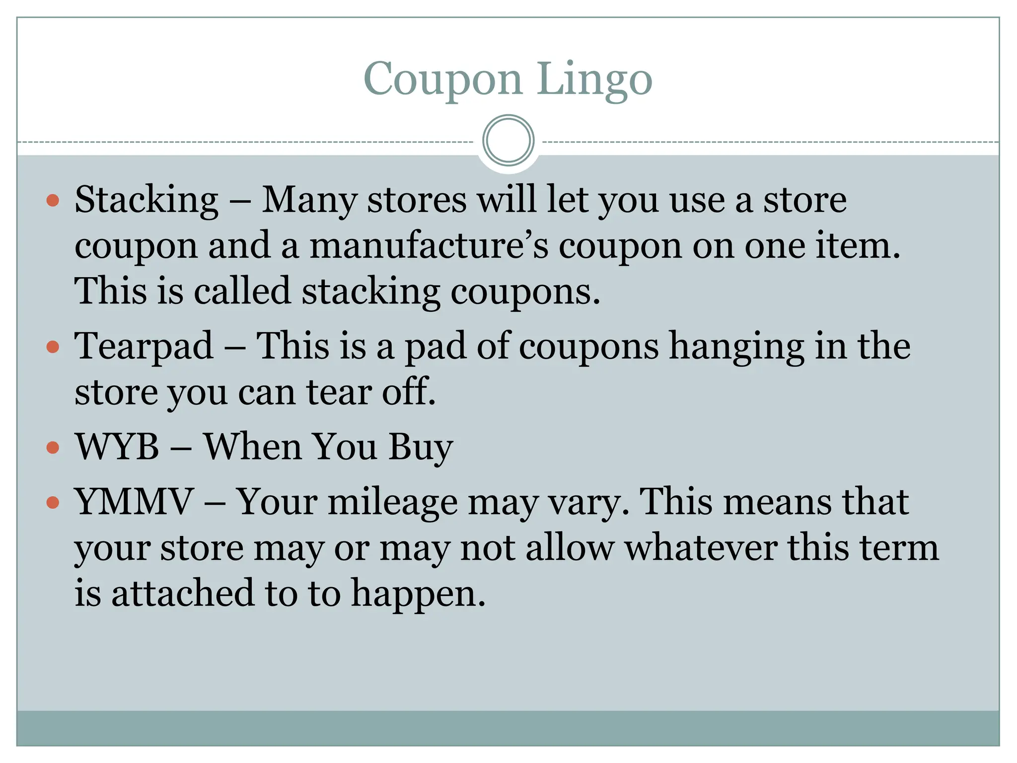 Coupon LingoStacking – Many stores will let you use a store coupon and a manufacture’s coupon on one item. This is called stacking coupons.Tearpad – This is a pad of coupons hanging in the store you can tear off. WYB – When You Buy YMMV – Your mileage may vary. This means that your store may or may not allow whatever this term is attached to to happen. 