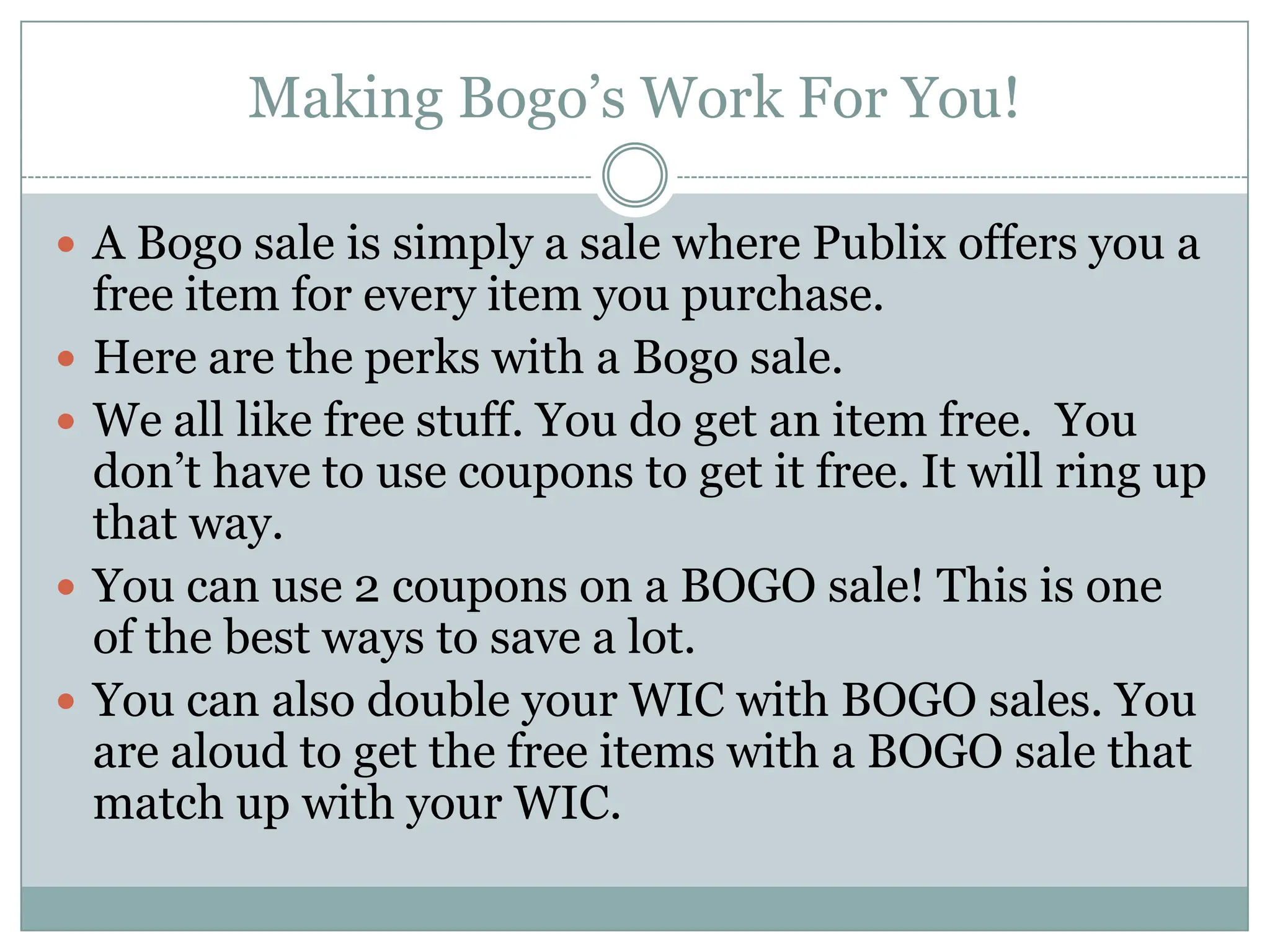 Making Bogo’s Work For You! A Bogo sale is simply a sale where Publix offers you a free item for every item you purchase. Here are the perks with a Bogo sale. We all like free stuff. You do get an item free.  You don’t have to use coupons to get it free. It will ring up that way. You can use 2 coupons on a BOGO sale! This is one of the best ways to save a lot. You can also double your WIC with BOGO sales. You are aloud to get the free items with a BOGO sale that match up with your WIC. 
