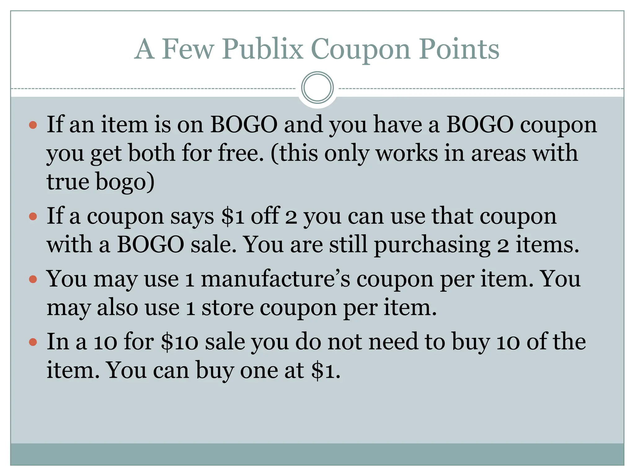 A Few Publix Coupon PointsIf an item is on BOGO and you have a BOGO coupon you get both for free. (this only works in areas with true bogo)If a coupon says $1 off 2 you can use that coupon with a BOGO sale. You are still purchasing 2 items.You may use 1 manufacture’s coupon per item. You may also use 1 store coupon per item.In a 10 for $10 sale you do not need to buy 10 of the item. You can buy one at $1. 