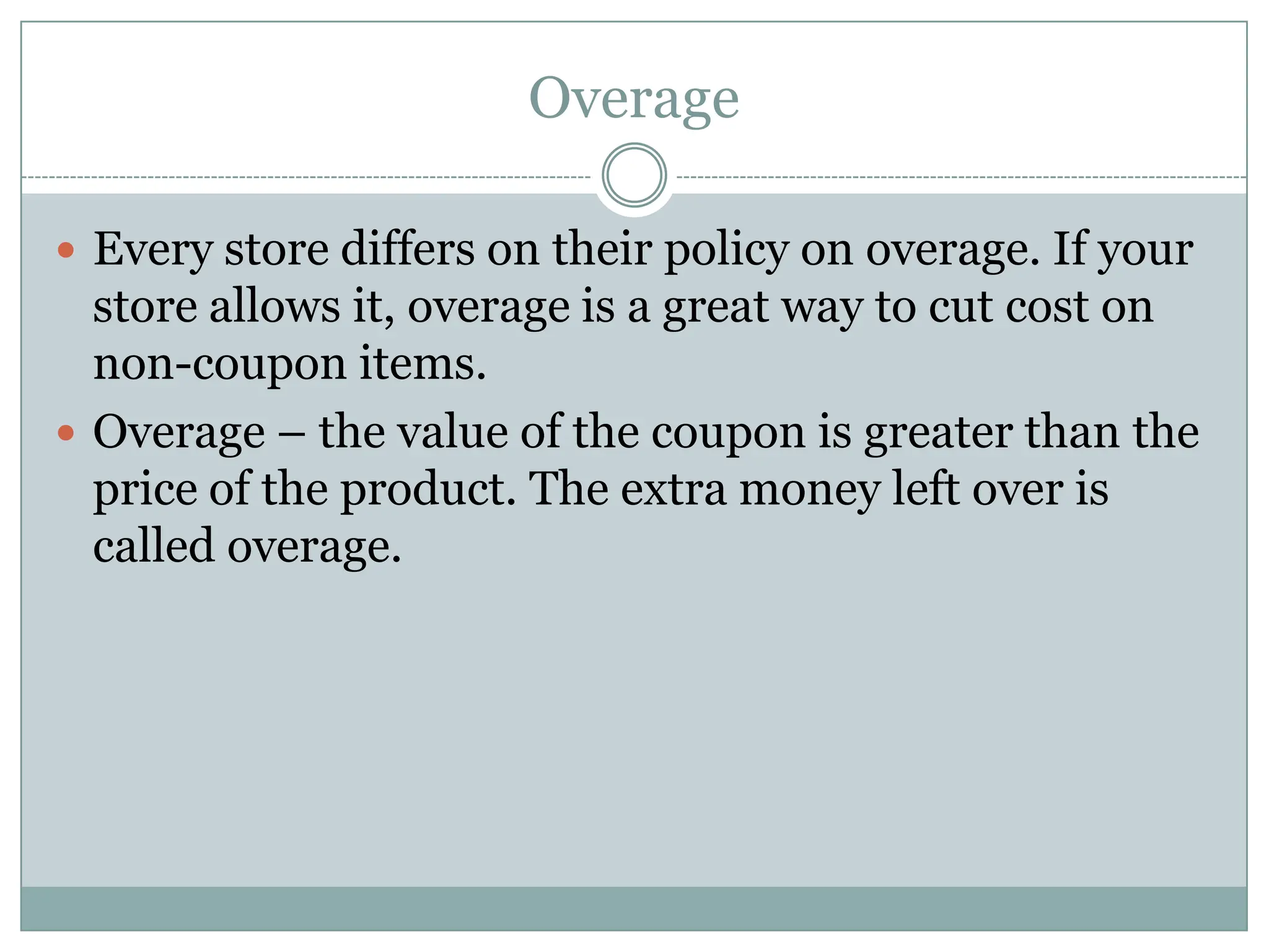 OverageEvery store differs on their policy on overage. If your store allows it, overage is a great way to cut cost on non-coupon items.Overage – the value of the coupon is greater than the price of the product. The extra money left over is called overage. 