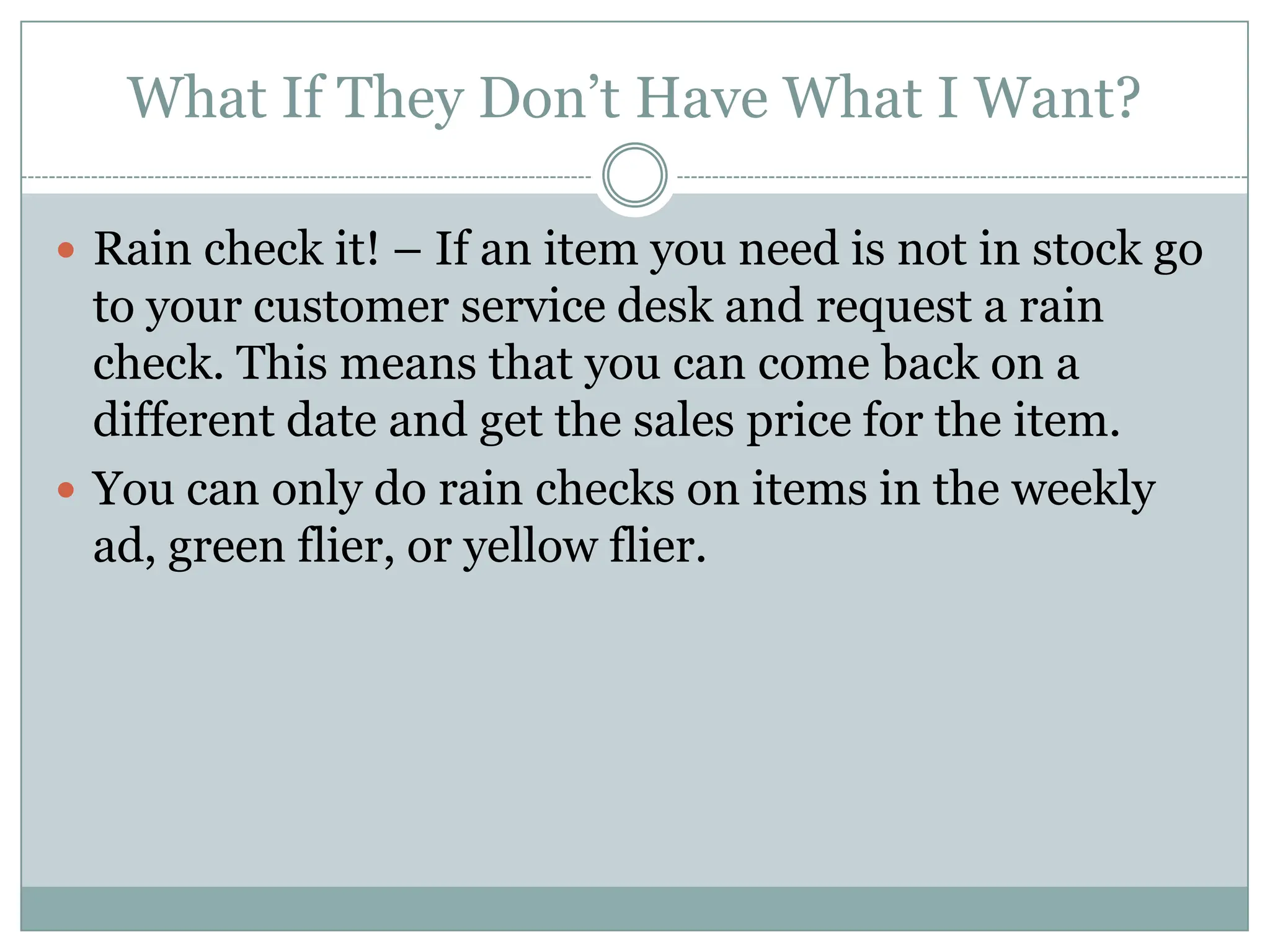 What If They Don’t Have What I Want? Rain check it! – If an item you need is not in stock go to your customer service desk and request a rain check. This means that you can come back on a different date and get the sales price for the item. You can only do rain checks on items in the weekly ad, green flier, or yellow flier. 