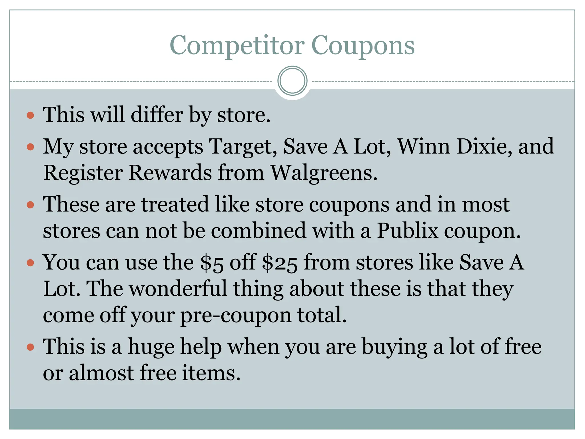 Competitor Coupons This will differ by store. My store accepts Target, Save A Lot, Winn Dixie, and Register Rewards from Walgreens. These are treated like store coupons and in most stores can not be combined with a Publix coupon. You can use the $5 off $25 from stores like Save A Lot. The wonderful thing about these is that they come off your pre-coupon total. This is a huge help when you are buying a lot of free or almost free items. 