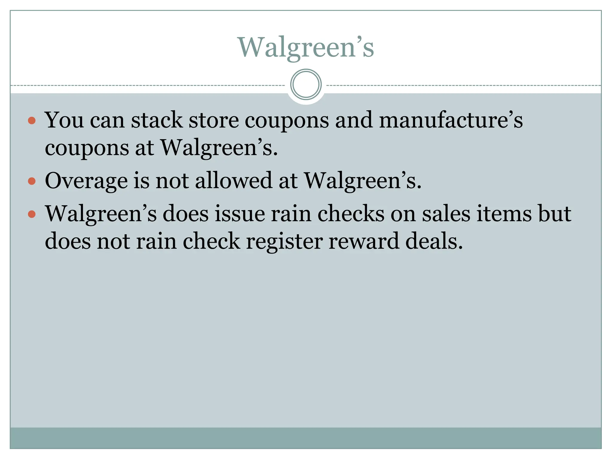 Walgreen’s You can stack store coupons and manufacture’s coupons at Walgreen’s.Overage is not allowed at Walgreen’s.Walgreen’s does issue rain checks on sales items but does not rain check register reward deals. 