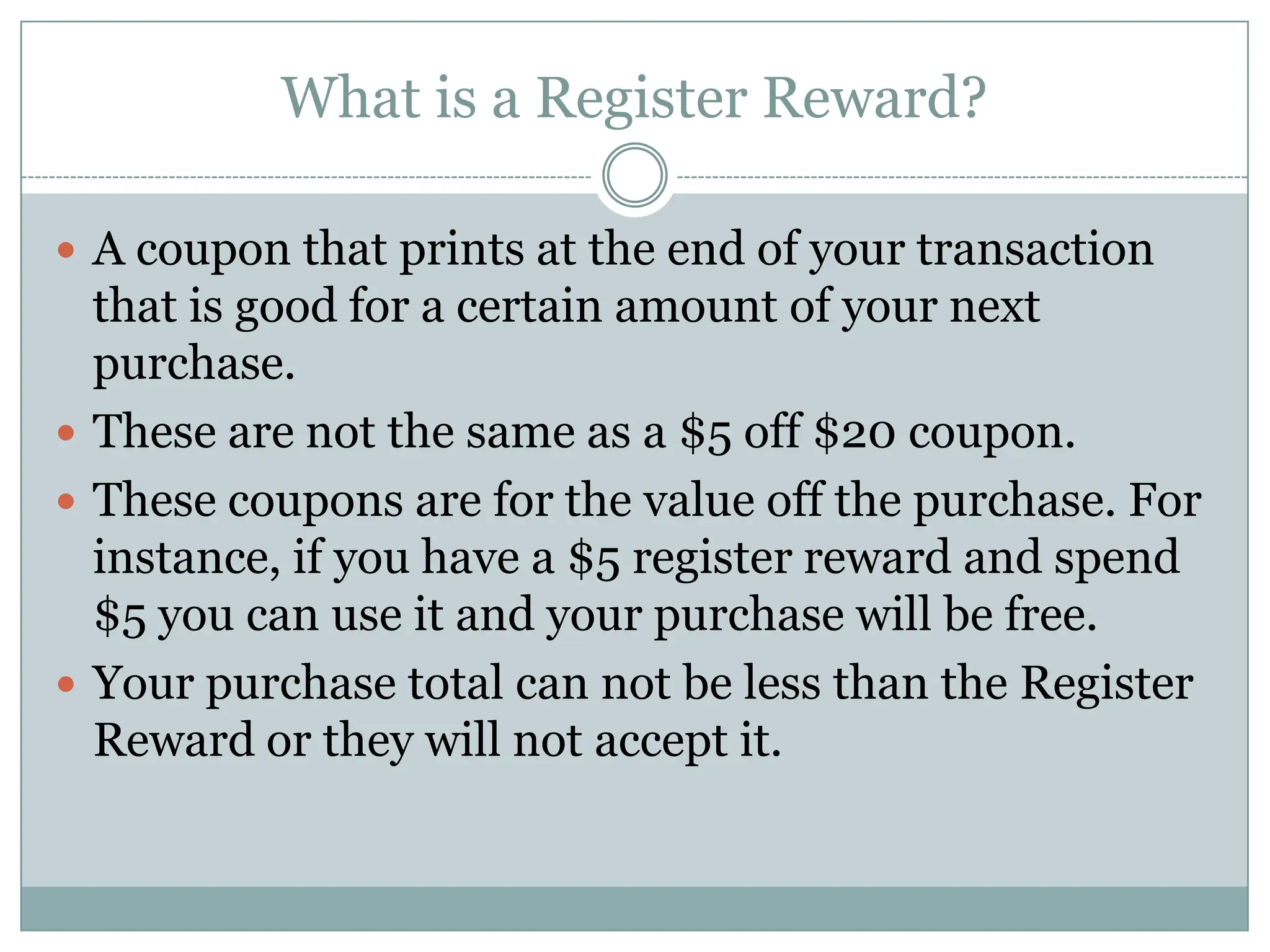 What is a Register Reward? A coupon that prints at the end of your transaction that is good for a certain amount of your next purchase. These are not the same as a $5 off $20 coupon. These coupons are for the value off the purchase. For instance, if you have a $5 register reward and spend $5 you can use it and your purchase will be free. Your purchase total can not be less than the Register Reward or they will not accept it. 