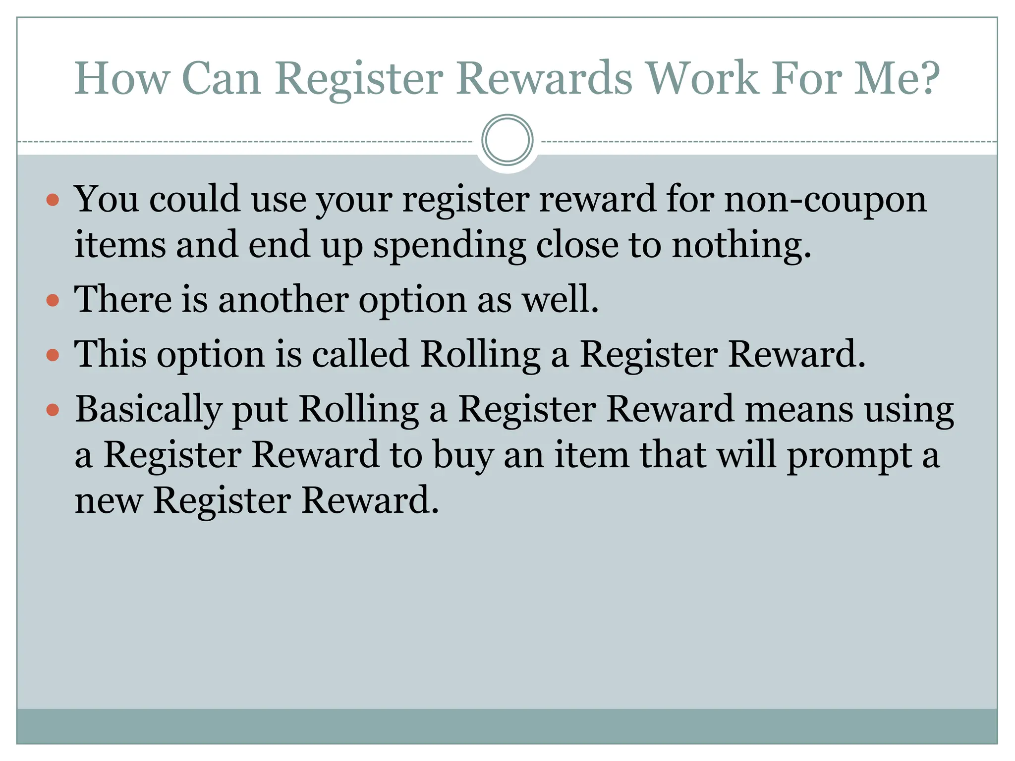 How Can Register Rewards Work For Me? You could use your register reward for non-coupon items and end up spending close to nothing. There is another option as well. This option is called Rolling a Register Reward.Basically put Rolling a Register Reward means using a Register Reward to buy an item that will prompt a new Register Reward.