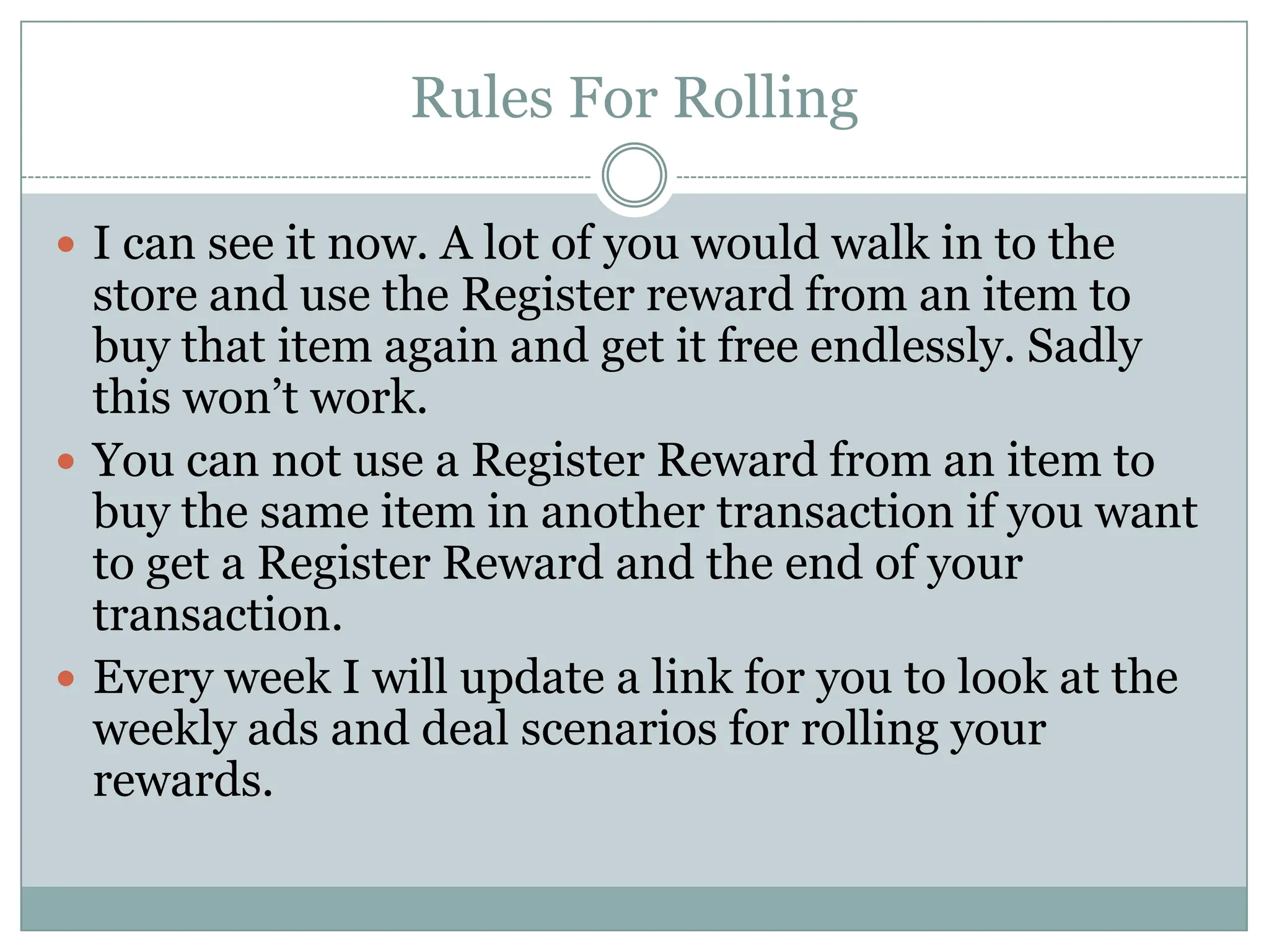 Rules For Rolling I can see it now. A lot of you would walk in to the store and use the Register reward from an item to buy that item again and get it free endlessly. Sadly this won’t work. You can not use a Register Reward from an item to buy the same item in another transaction if you want to get a Register Reward and the end of your transaction. Every week I will update a link for you to look at the weekly ads and deal scenarios for rolling your rewards.