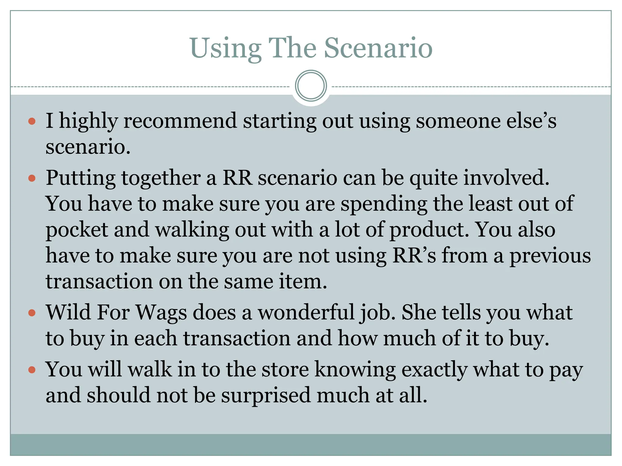 Using The ScenarioI highly recommend starting out using someone else’s scenario. Putting together a RR scenario can be quite involved. You have to make sure you are spending the least out of pocket and walking out with a lot of product. You also have to make sure you are not using RR’s from a previous transaction on the same item.Wild For Wags does a wonderful job. She tells you what to buy in each transaction and how much of it to buy. You will walk in to the store knowing exactly what to pay and should not be surprised much at all. 
