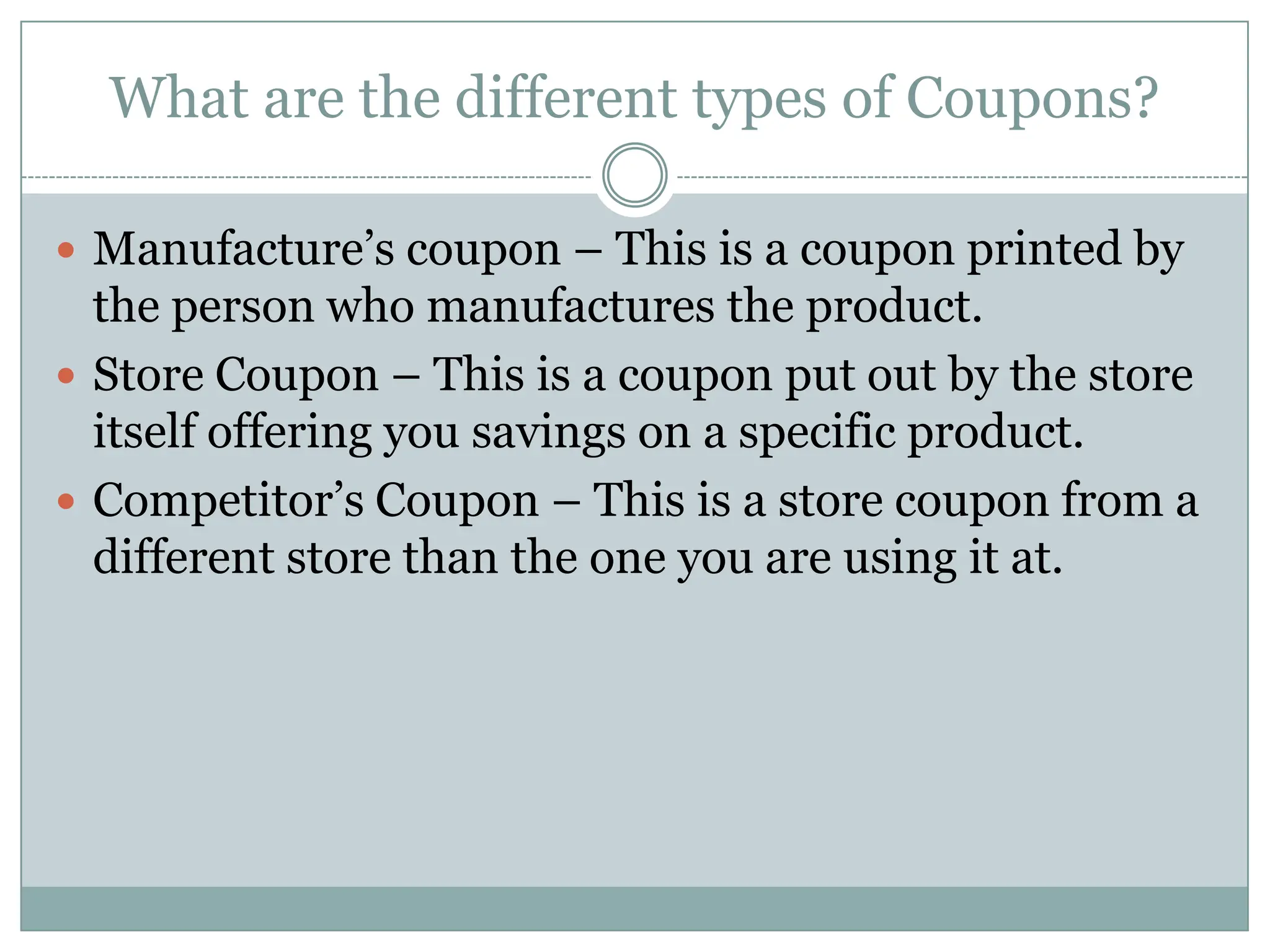 What are the different types of Coupons?Manufacture’s coupon – This is a coupon printed by the person who manufactures the product.Store Coupon – This is a coupon put out by the store itself offering you savings on a specific product. Competitor’s Coupon – This is a store coupon from a different store than the one you are using it at. 
