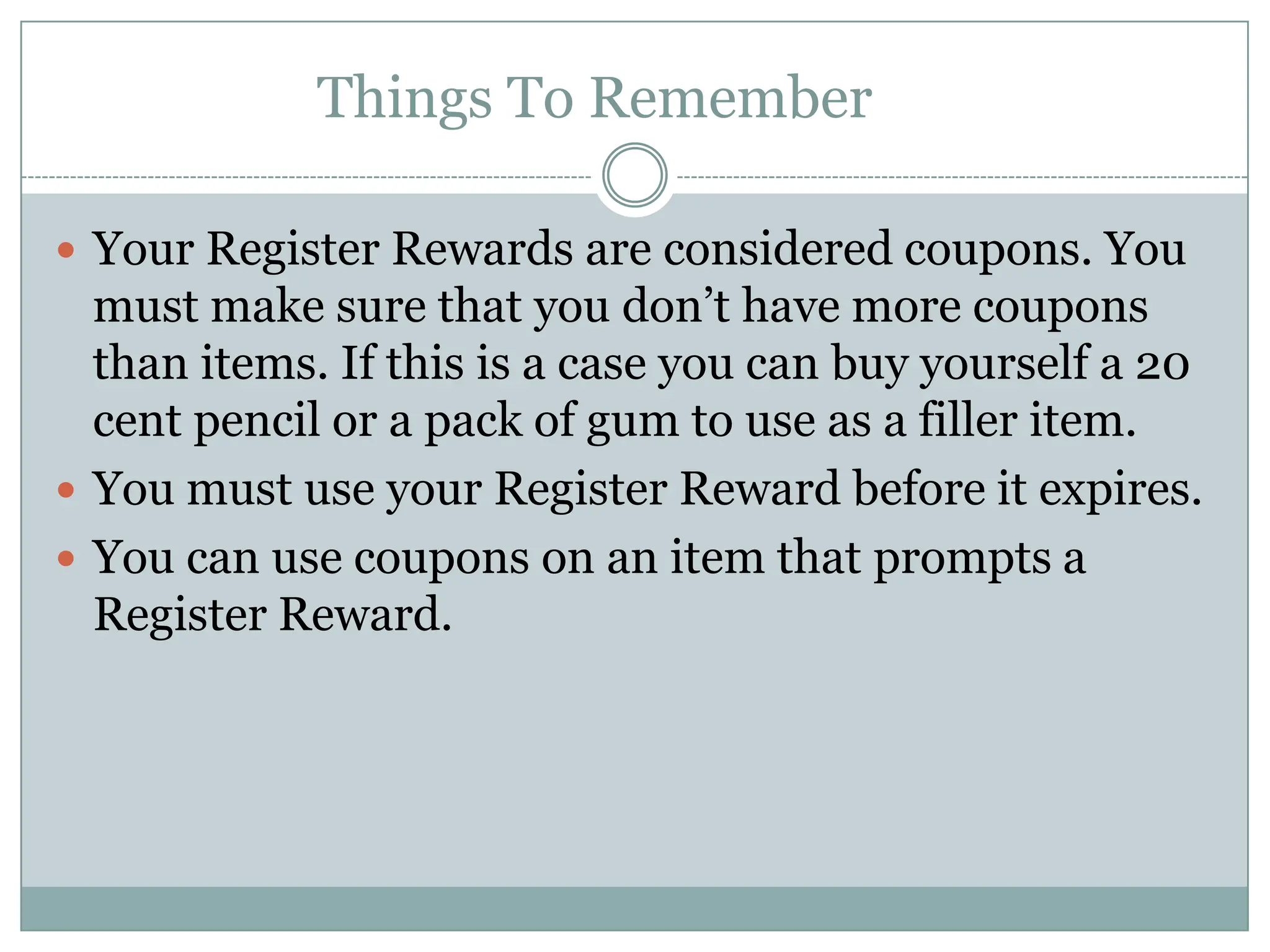 Things To Remember	Your Register Rewards are considered coupons. You must make sure that you don’t have more coupons than items. If this is a case you can buy yourself a 20 cent pencil or a pack of gum to use as a filler item. You must use your Register Reward before it expires.You can use coupons on an item that prompts a Register Reward. 