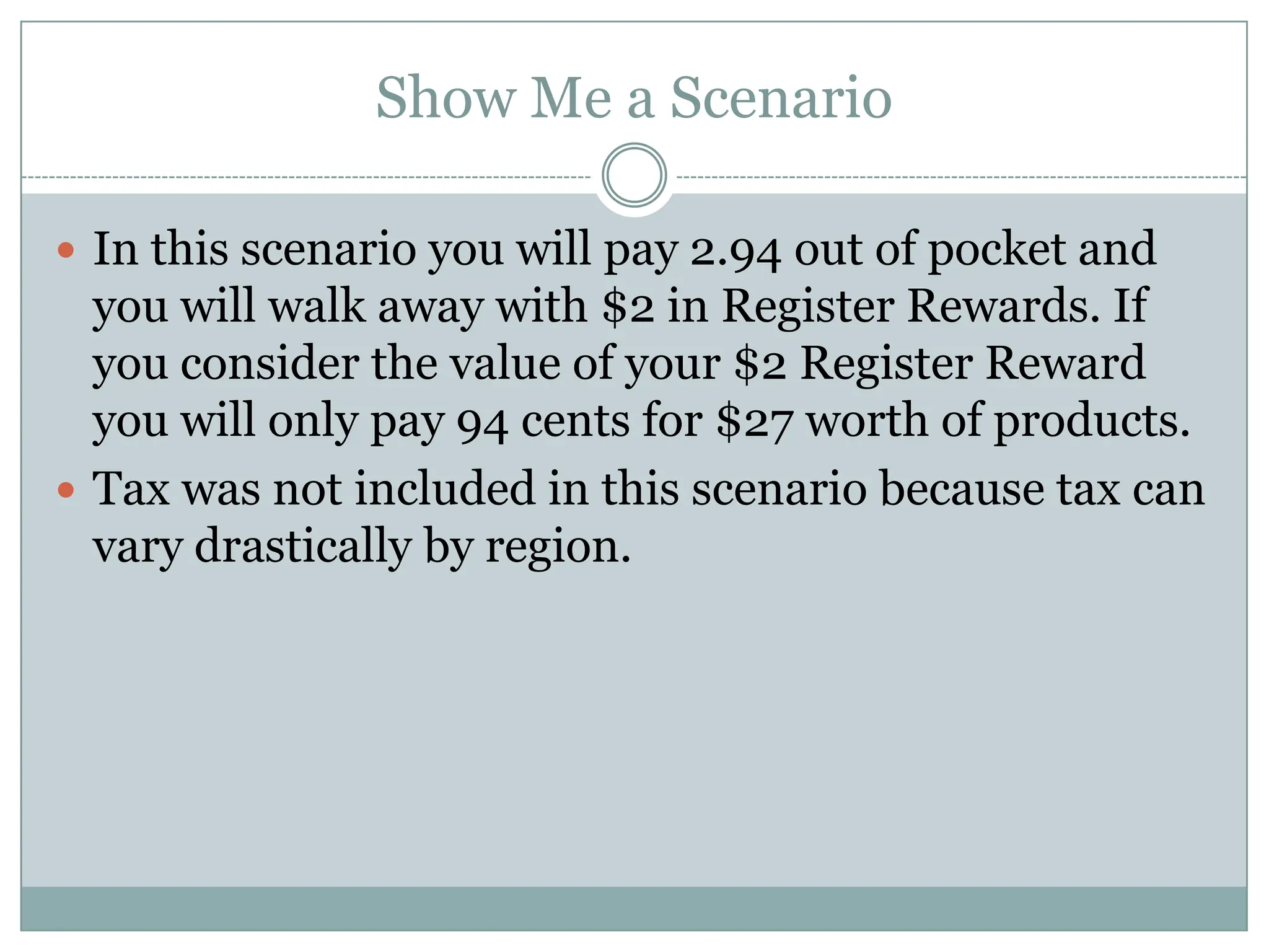 Show Me a ScenarioIn this scenario you will pay 2.94 out of pocket and you will walk away with $2 in Register Rewards. If you consider the value of your $2 Register Reward you will only pay 94 cents for $27 worth of products. Tax was not included in this scenario because tax can vary drastically by region. 