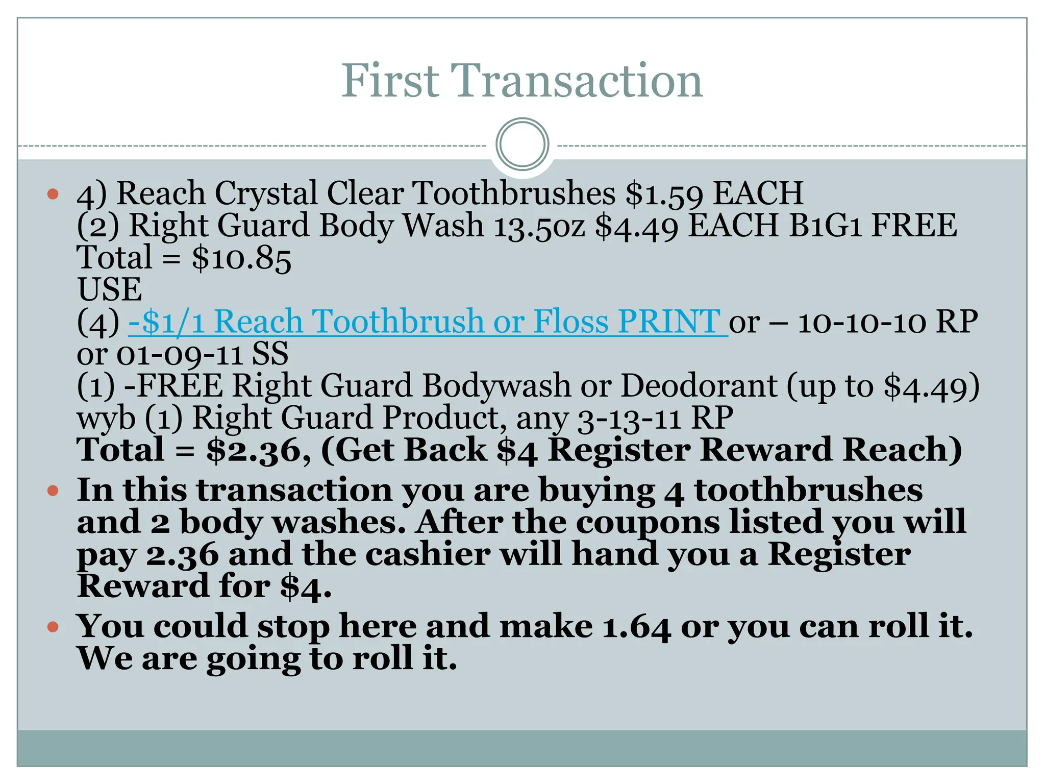 First Transaction4) Reach Crystal Clear Toothbrushes $1.59 EACH(2) Right Guard Body Wash 13.5oz $4.49 EACH B1G1 FREETotal = $10.85USE(4) -$1/1 Reach Toothbrush or Floss PRINTor – 10-10-10 RP or 01-09-11 SS(1) -FREE Right Guard Bodywash or Deodorant (up to $4.49) wyb (1) Right Guard Product, any 3-13-11 RPTotal = $2.36, (Get Back $4 Register Reward Reach)In this transaction you are buying 4 toothbrushes and 2 body washes. After the coupons listed you will pay 2.36 and the cashier will hand you a Register Reward for $4. You could stop here and make 1.64 or you can roll it. We are going to roll it. 