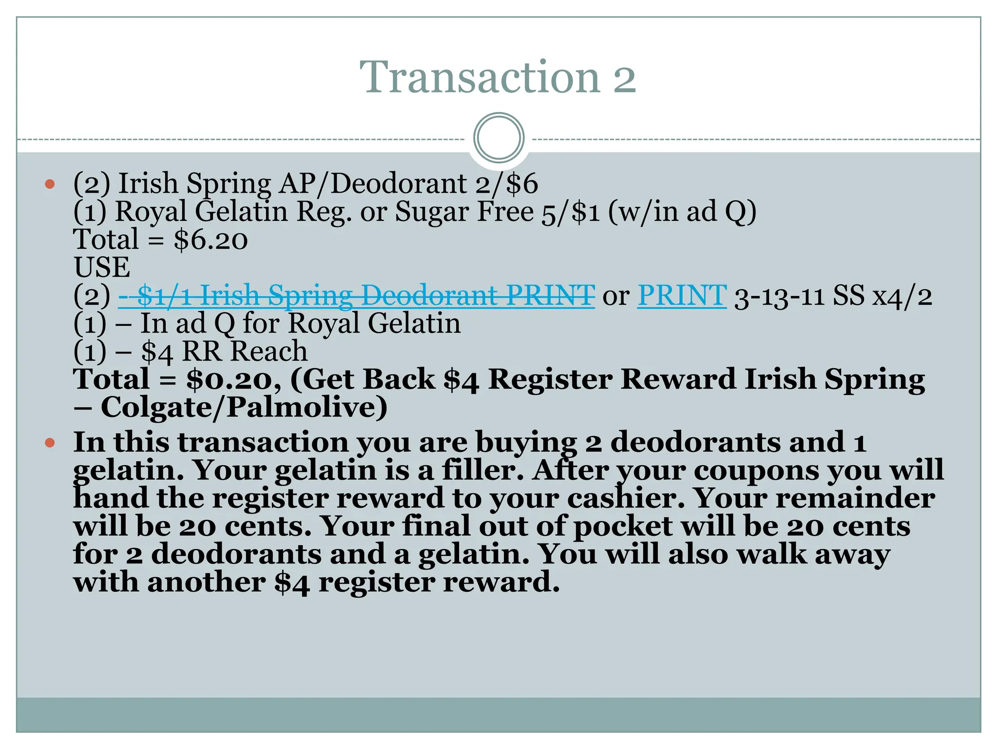 Transaction 2 (2) Irish Spring AP/Deodorant 2/$6(1) Royal Gelatin Reg. or Sugar Free 5/$1 (w/in ad Q)Total = $6.20USE(2) - $1/1 Irish Spring Deodorant PRINT or PRINT 3-13-11 SS x4/2(1) – In ad Q for Royal Gelatin(1) – $4 RR ReachTotal = $0.20, (Get Back $4 Register Reward Irish Spring – Colgate/Palmolive)In this transaction you are buying 2 deodorants and 1 gelatin. Your gelatin is a filler. After your coupons you will hand the register reward to your cashier. Your remainder will be 20 cents. Your final out of pocket will be 20 cents for 2 deodorants and a gelatin. You will also walk away with another $4 register reward. 