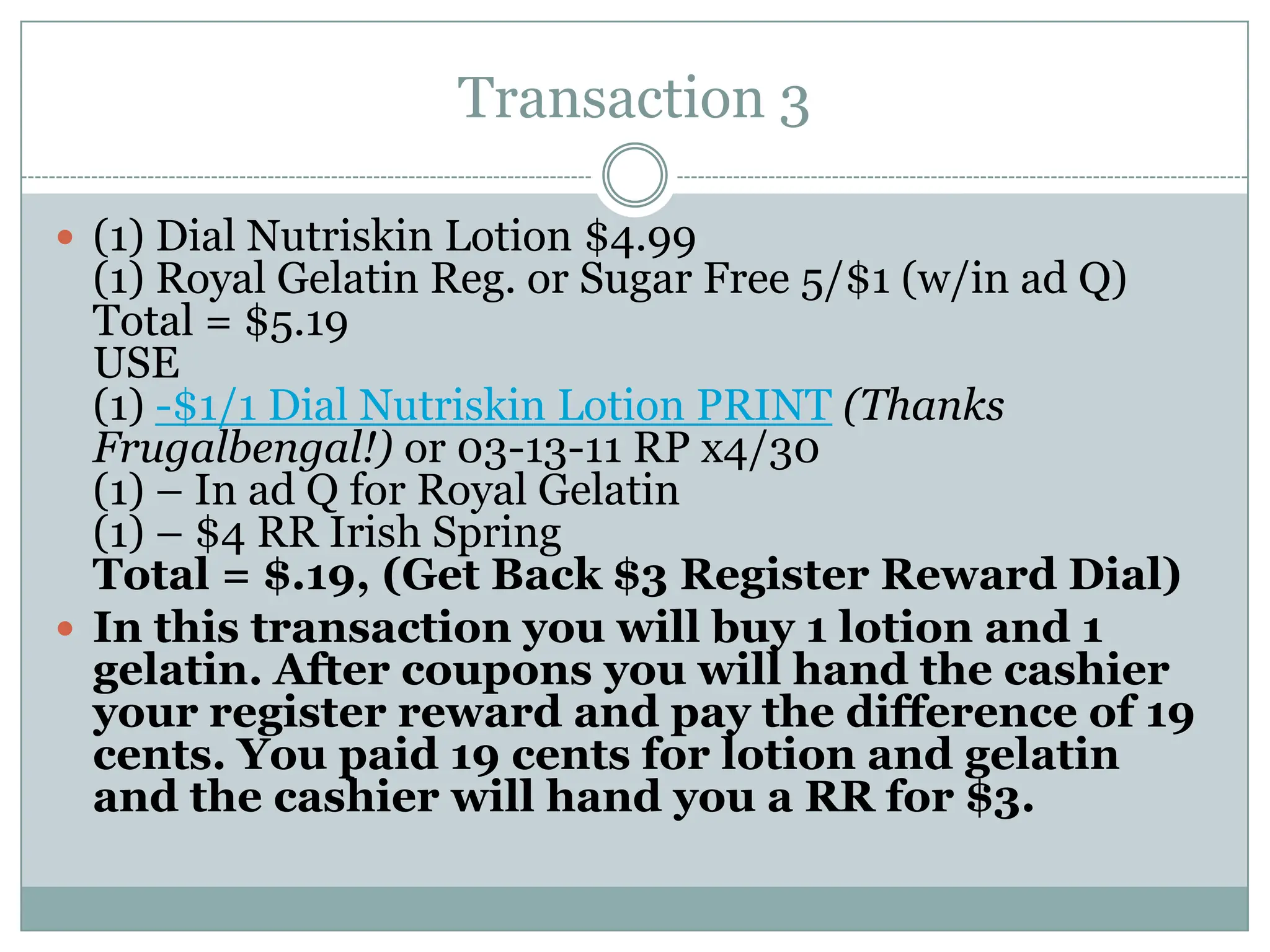 Transaction 3 (1) Dial Nutriskin Lotion $4.99(1) Royal Gelatin Reg. or Sugar Free 5/$1 (w/in ad Q)Total = $5.19USE(1) -$1/1 Dial Nutriskin Lotion PRINT(Thanks Frugalbengal!) or 03-13-11 RP x4/30(1) – In ad Q for Royal Gelatin(1) – $4 RR Irish SpringTotal = $.19, (Get Back $3 Register Reward Dial)In this transaction you will buy 1 lotion and 1 gelatin. After coupons you will hand the cashier your register reward and pay the difference of 19 cents. You paid 19 cents for lotion and gelatin and the cashier will hand you a RR for $3. 