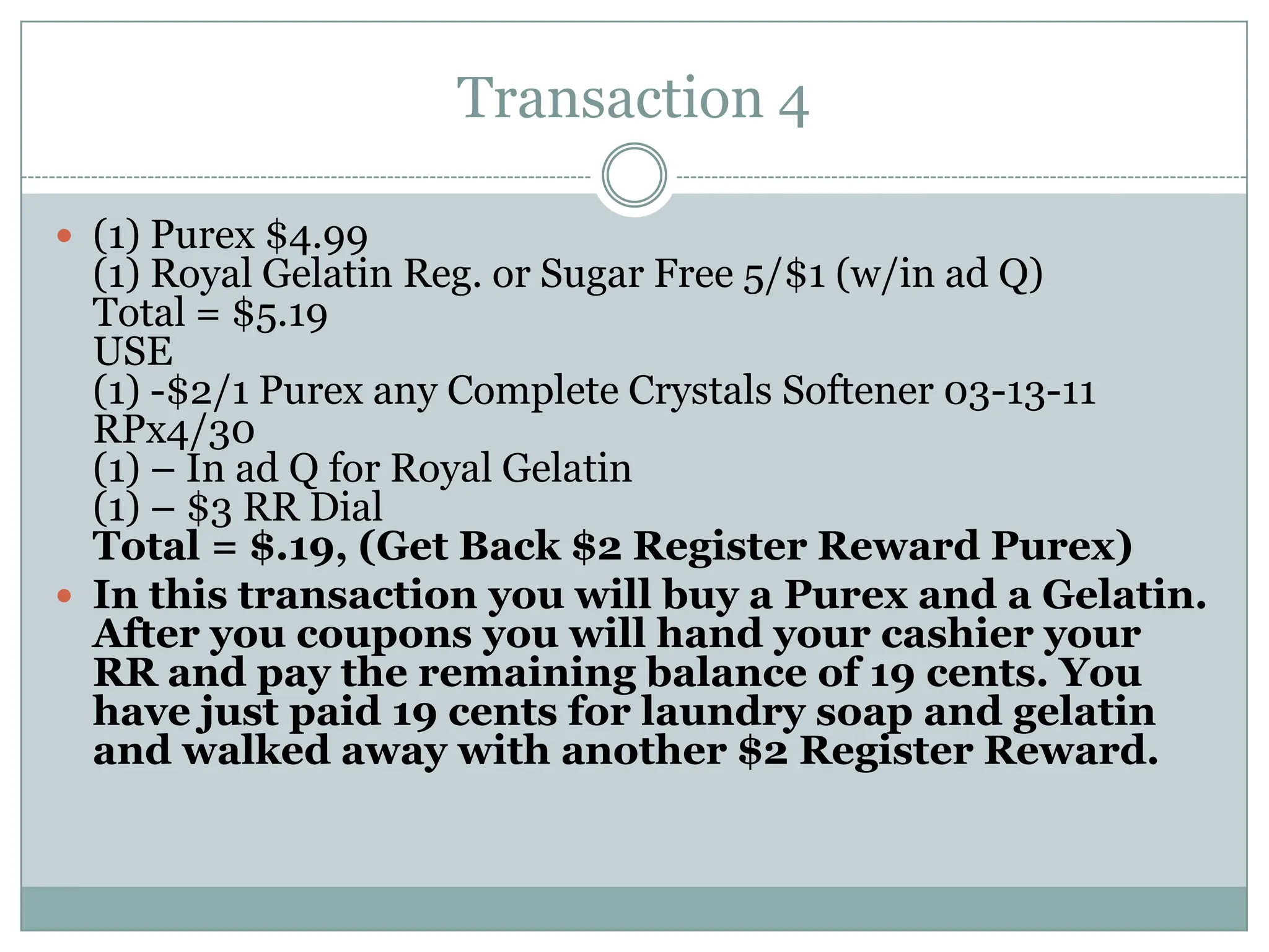 Transaction 4 (1) Purex $4.99(1) Royal Gelatin Reg. or Sugar Free 5/$1 (w/in ad Q)Total = $5.19USE(1) -$2/1 Purex any Complete Crystals Softener 03-13-11 RPx4/30(1) – In ad Q for Royal Gelatin(1) – $3 RR Dial Total = $.19, (Get Back $2 Register Reward Purex)In this transaction you will buy a Purex and a Gelatin. After you coupons you will hand your cashier your RR and pay the remaining balance of 19 cents. You have just paid 19 cents for laundry soap and gelatin and walked away with another $2 Register Reward. 