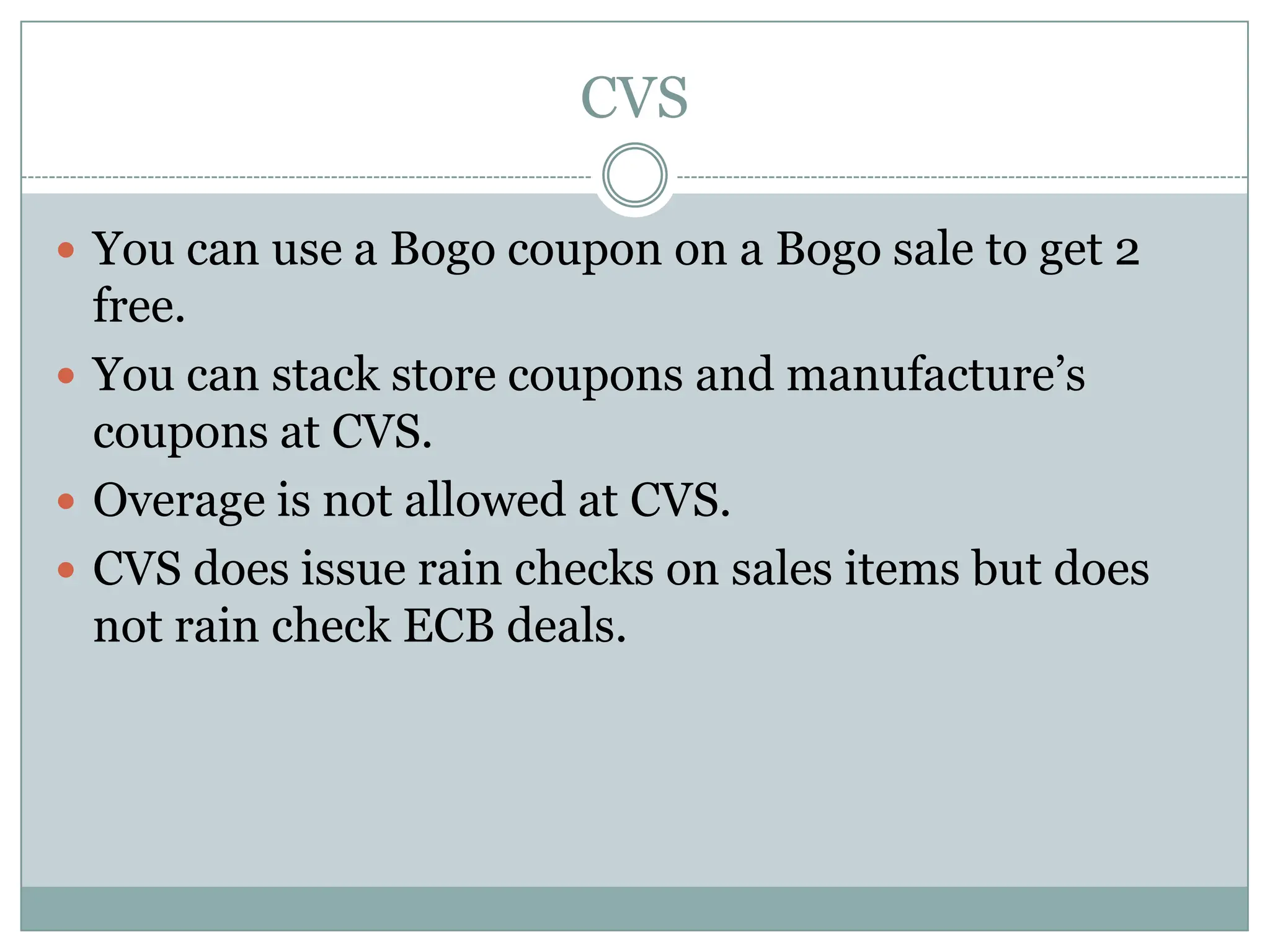 CVS You can use a Bogo coupon on a Bogo sale to get 2 free.You can stack store coupons and manufacture’s coupons at CVS.Overage is not allowed at CVS.CVS does issue rain checks on sales items but does not rain check ECB deals. 
