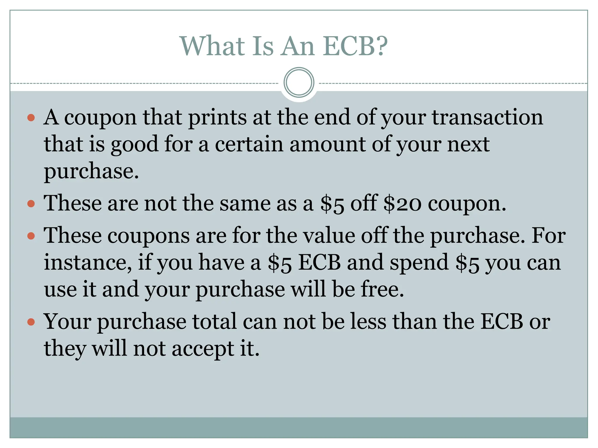 What Is An ECB?	A coupon that prints at the end of your transaction that is good for a certain amount of your next purchase. These are not the same as a $5 off $20 coupon. These coupons are for the value off the purchase. For instance, if you have a $5 ECB and spend $5 you can use it and your purchase will be free. Your purchase total can not be less than the ECB or they will not accept it. 