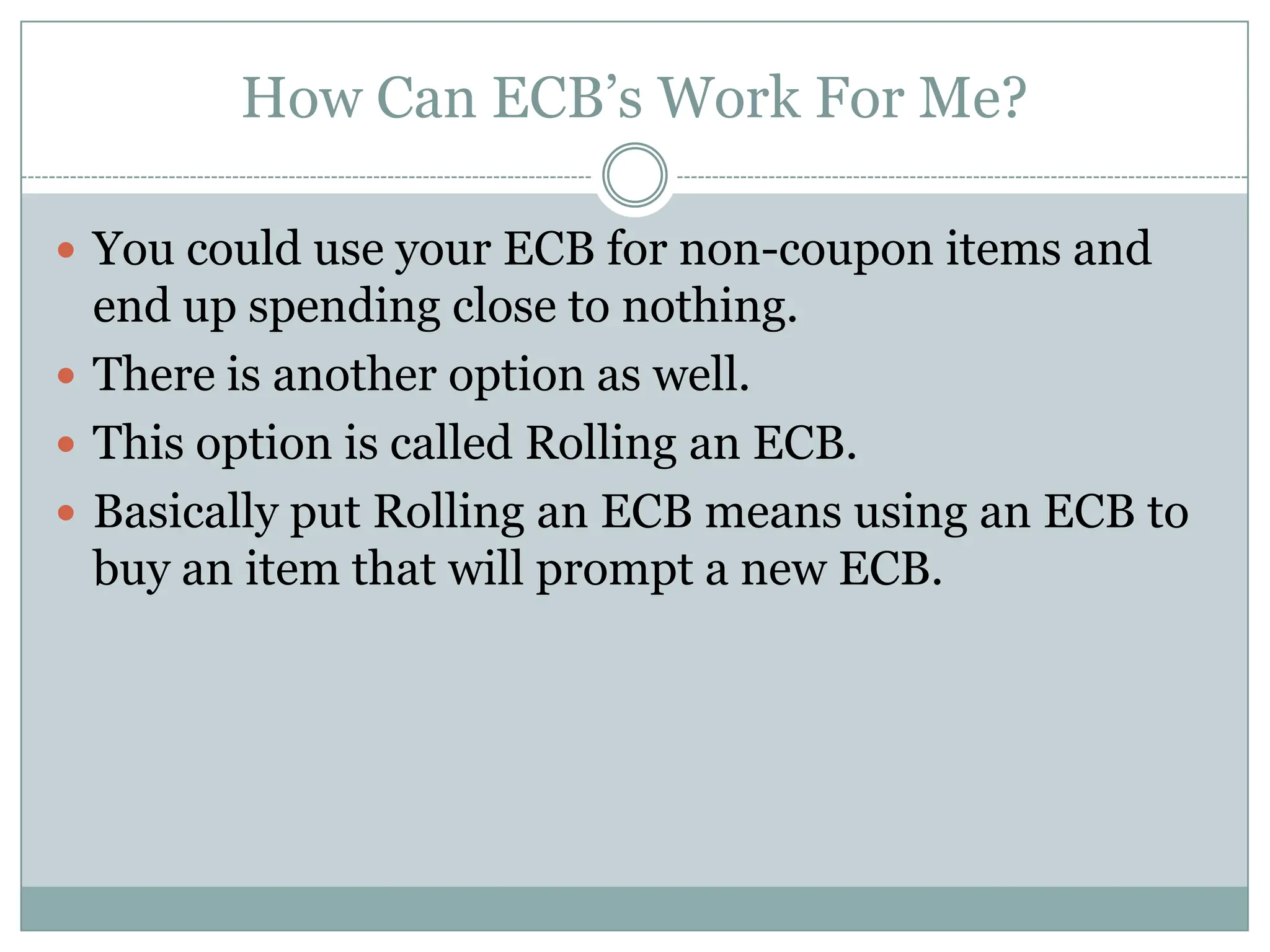 How Can ECB’s Work For Me?You could use your ECB for non-coupon items and end up spending close to nothing. There is another option as well. This option is called Rolling an ECB.Basically put Rolling an ECB means using an ECB to buy an item that will prompt a new ECB.
