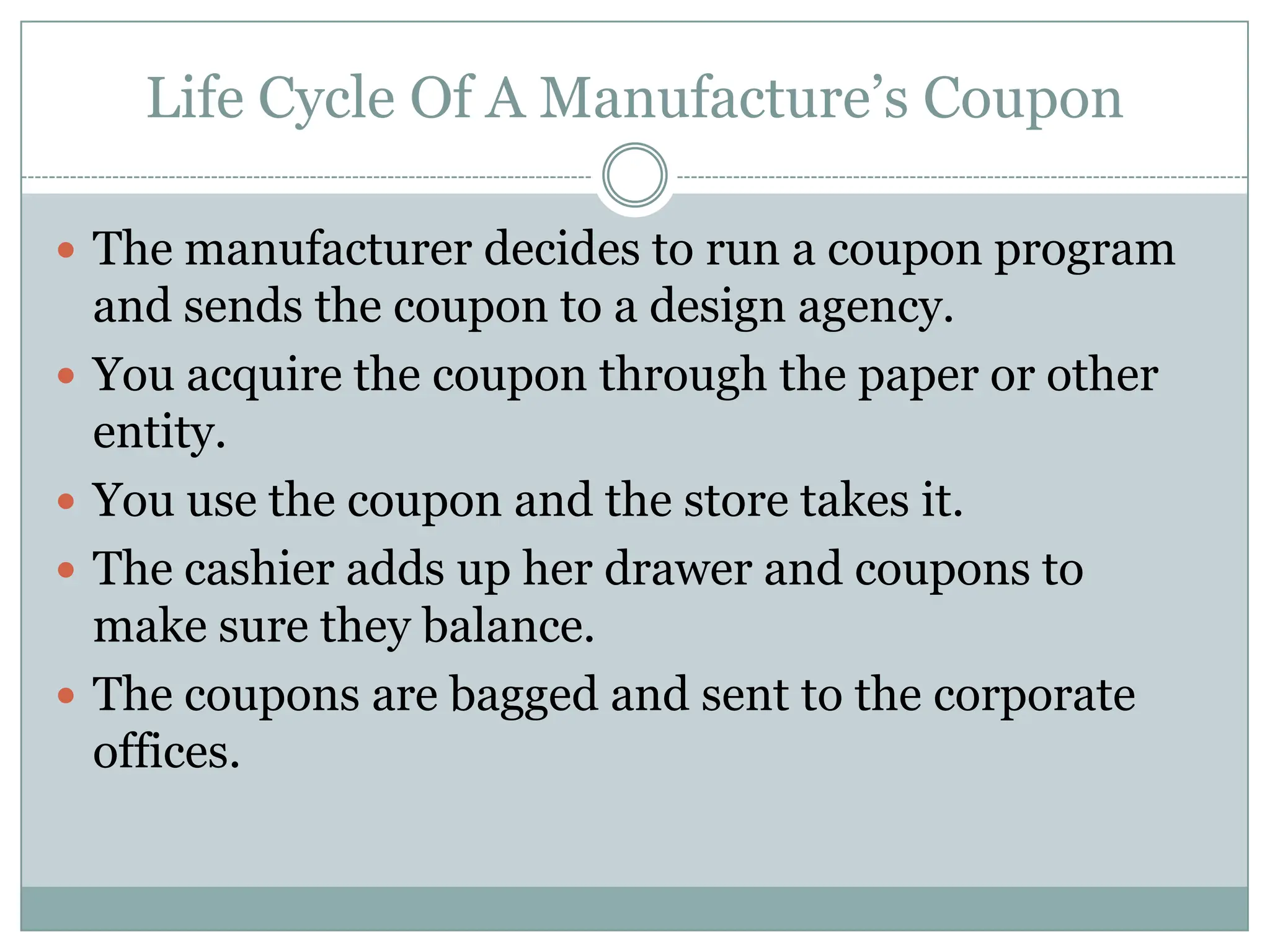 Life Cycle Of A Manufacture’s Coupon The manufacturer decides to run a coupon program and sends the coupon to a design agency.You acquire the coupon through the paper or other entity. You use the coupon and the store takes it.The cashier adds up her drawer and coupons to make sure they balance.The coupons are bagged and sent to the corporate offices.