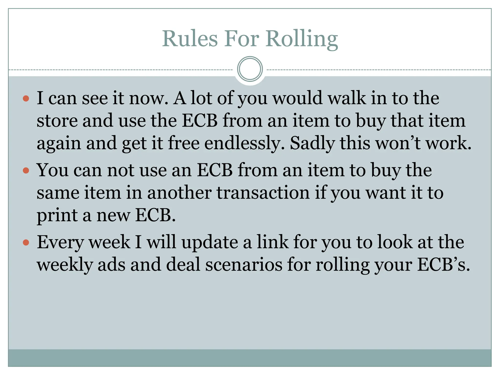 Rules For RollingI can see it now. A lot of you would walk in to the store and use the ECB from an item to buy that item again and get it free endlessly. Sadly this won’t work. You can not use an ECB from an item to buy the same item in another transaction if you want it to print a new ECB. Every week I will update a link for you to look at the weekly ads and deal scenarios for rolling your ECB’s.